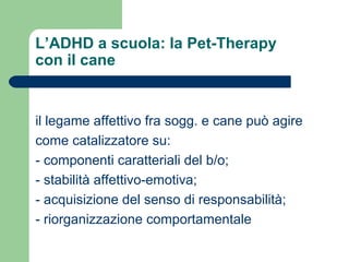 L’ADHD a scuola: la Pet-Therapy
con il cane
il legame affettivo fra sogg. e cane può agire
come catalizzatore su:
- componenti caratteriali del b/o;
- stabilità affettivo-emotiva;
- acquisizione del senso di responsabilità;
- riorganizzazione comportamentale
 