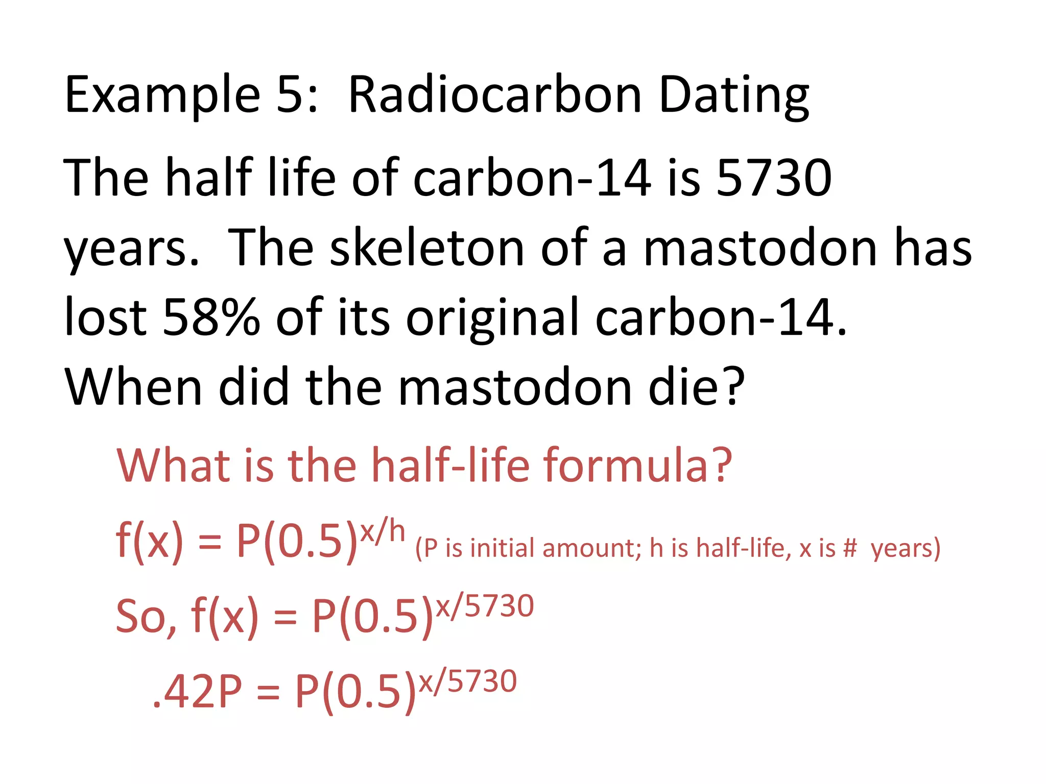 Example 5: Radiocarbon Dating
The half life of carbon-14 is 5730
years. The skeleton of a mastodon has
lost 58% of its original carbon-14.
When did the mastodon die?
What is the half-life formula?
f(x) = P(0.5)x/h (P is initial amount; h is half-life, x is # years)
So, f(x) = P(0.5)x/5730
.42P = P(0.5)x/5730
 