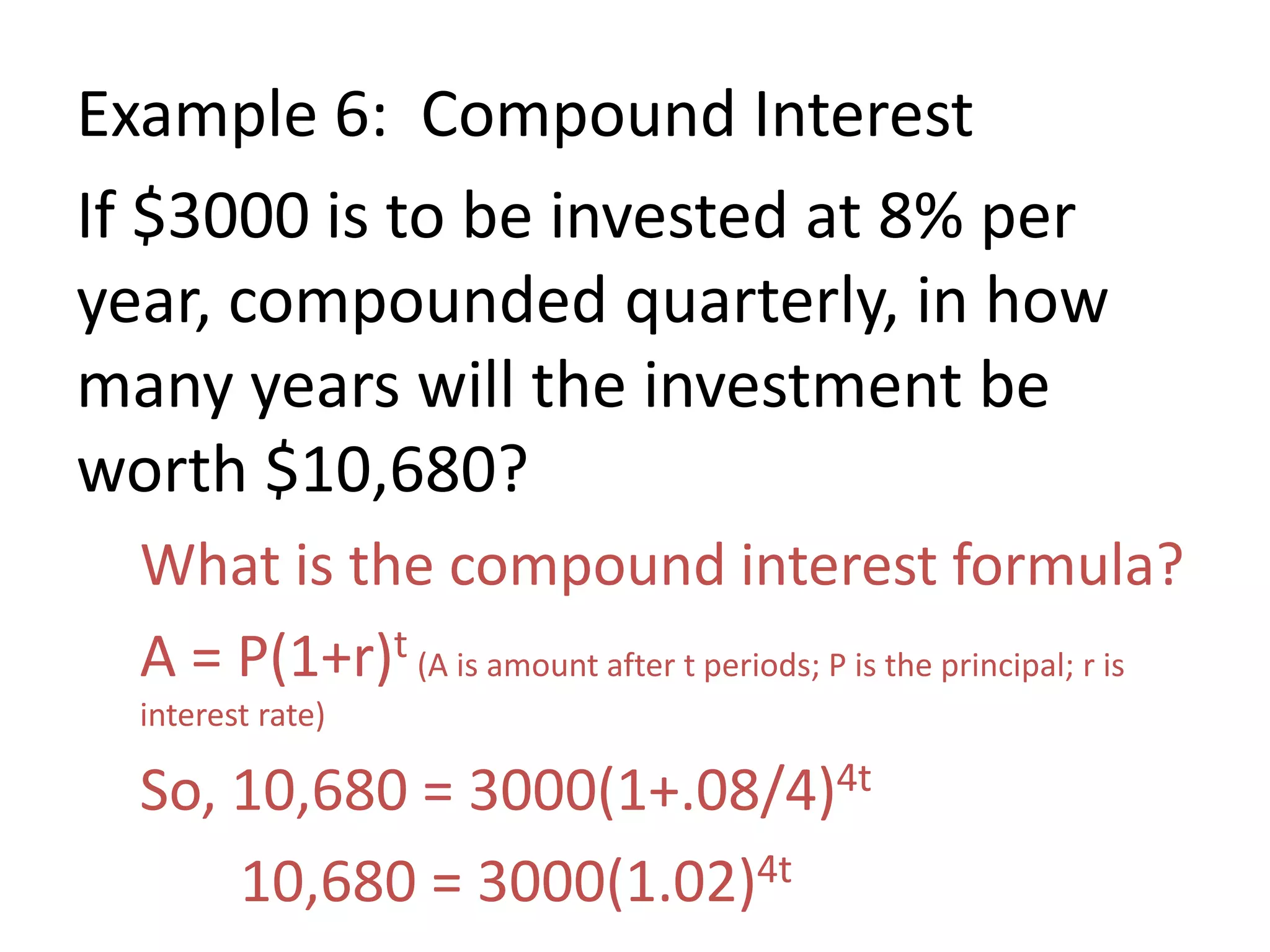 Example 6: Compound Interest
If $3000 is to be invested at 8% per
year, compounded quarterly, in how
many years will the investment be
worth $10,680?
What is the compound interest formula?
A = P(1+r)t (A is amount after t periods; P is the principal; r is
interest rate)
So, 10,680 = 3000(1+.08/4)4t
10,680 = 3000(1.02)4t
 