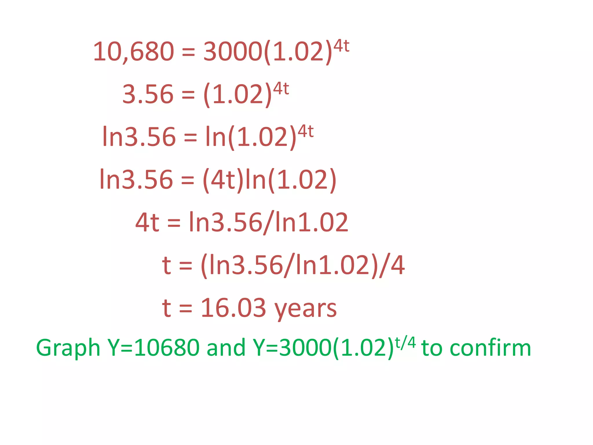 10,680 = 3000(1.02)4t
3.56 = (1.02)4t
ln3.56 = ln(1.02)4t
ln3.56 = (4t)ln(1.02)
4t = ln3.56/ln1.02
t = (ln3.56/ln1.02)/4
t = 16.03 years
Graph Y=10680 and Y=3000(1.02)t/4 to confirm
 
