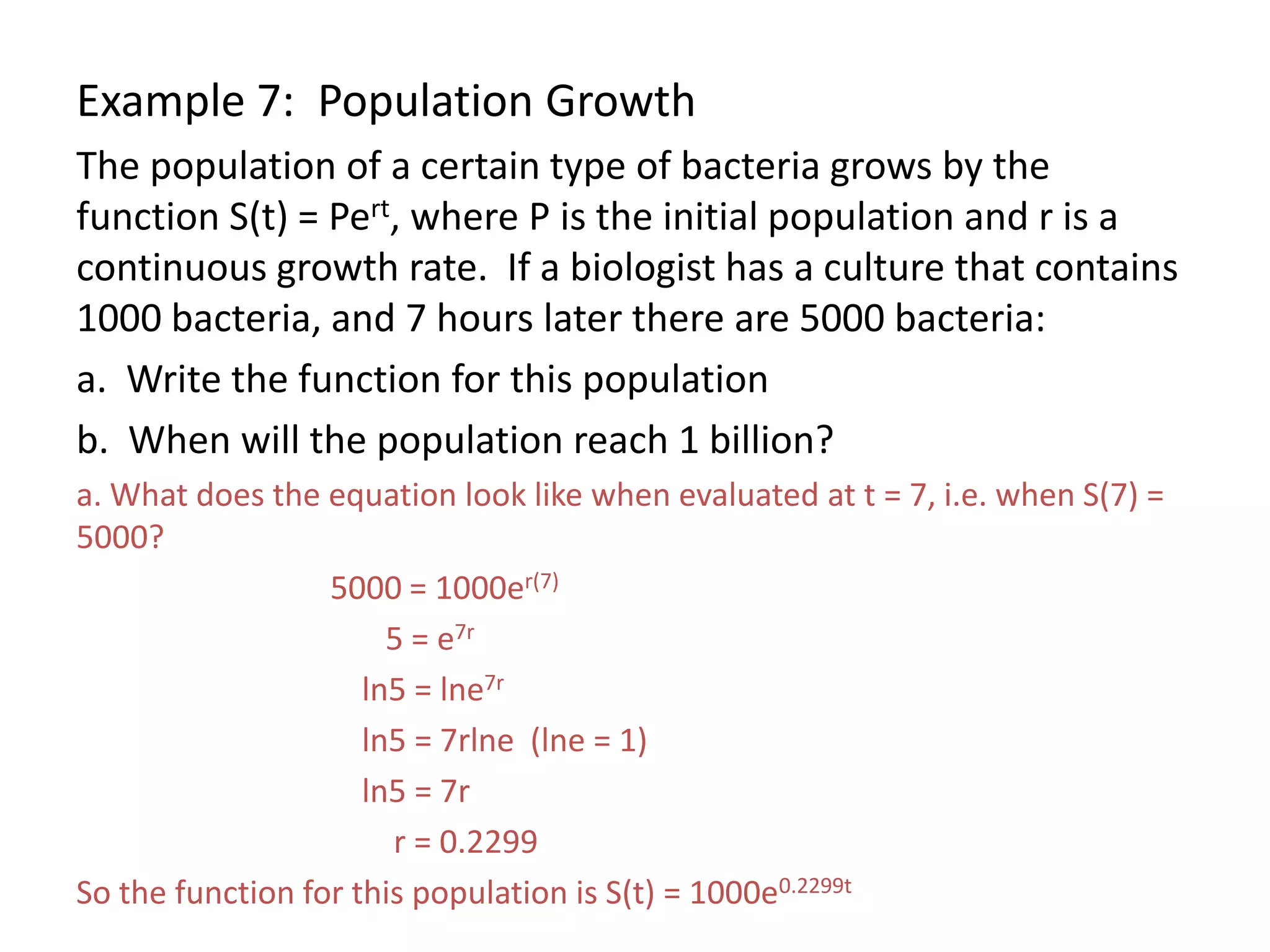 Example 7: Population Growth
The population of a certain type of bacteria grows by the
function S(t) = Pert, where P is the initial population and r is a
continuous growth rate. If a biologist has a culture that contains
1000 bacteria, and 7 hours later there are 5000 bacteria:
a. Write the function for this population
b. When will the population reach 1 billion?
a. What does the equation look like when evaluated at t = 7, i.e. when S(7) =
5000?
5000 = 1000er(7)
5 = e7r
ln5 = lne7r
ln5 = 7rlne (lne = 1)
ln5 = 7r
r = 0.2299
So the function for this population is S(t) = 1000e0.2299t
 