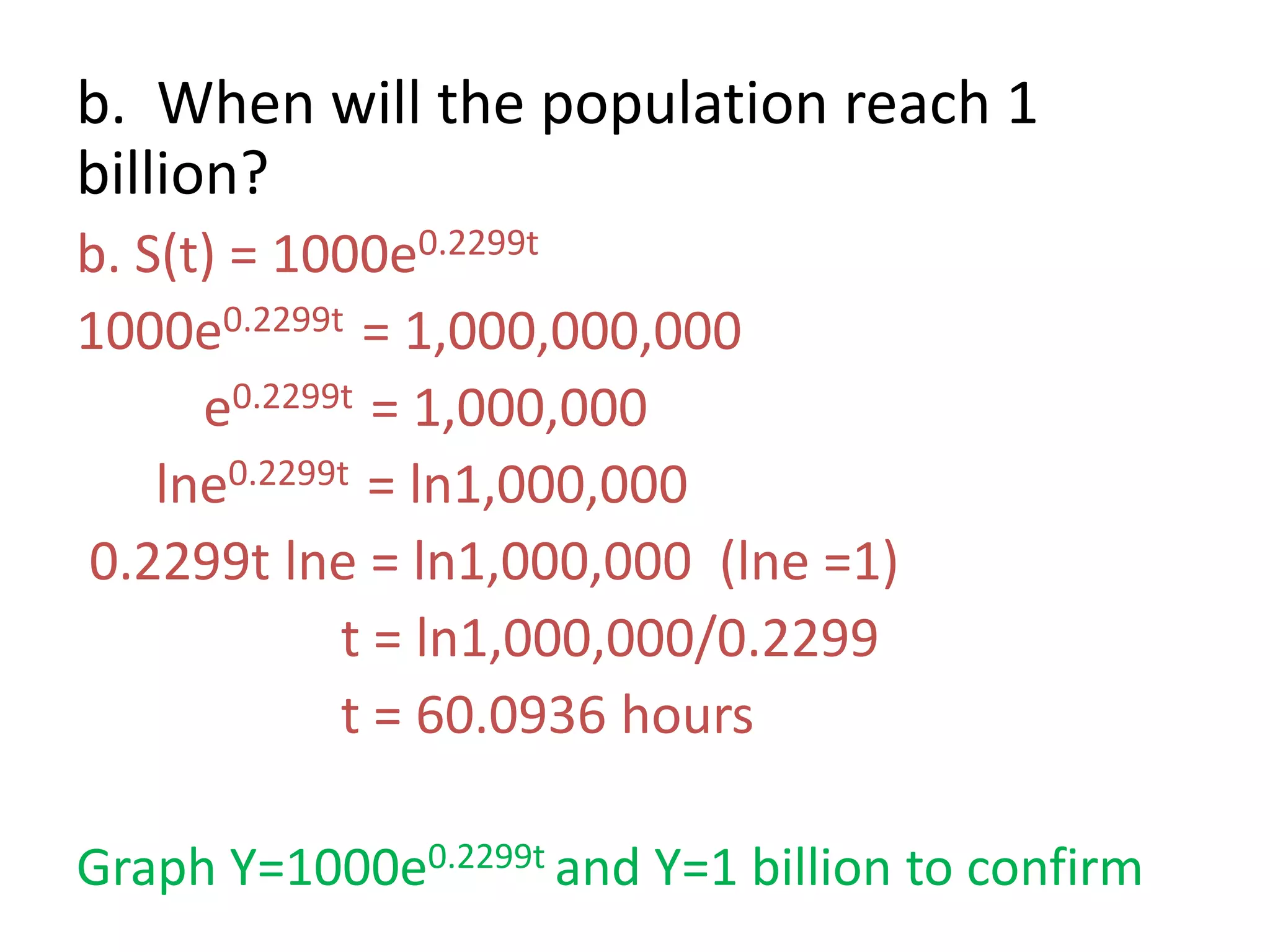 b. When will the population reach 1
billion?
b. S(t) = 1000e0.2299t
1000e0.2299t = 1,000,000,000
e0.2299t = 1,000,000
lne0.2299t = ln1,000,000
0.2299t lne = ln1,000,000 (lne =1)
t = ln1,000,000/0.2299
t = 60.0936 hours
Graph Y=1000e0.2299t and Y=1 billion to confirm
 