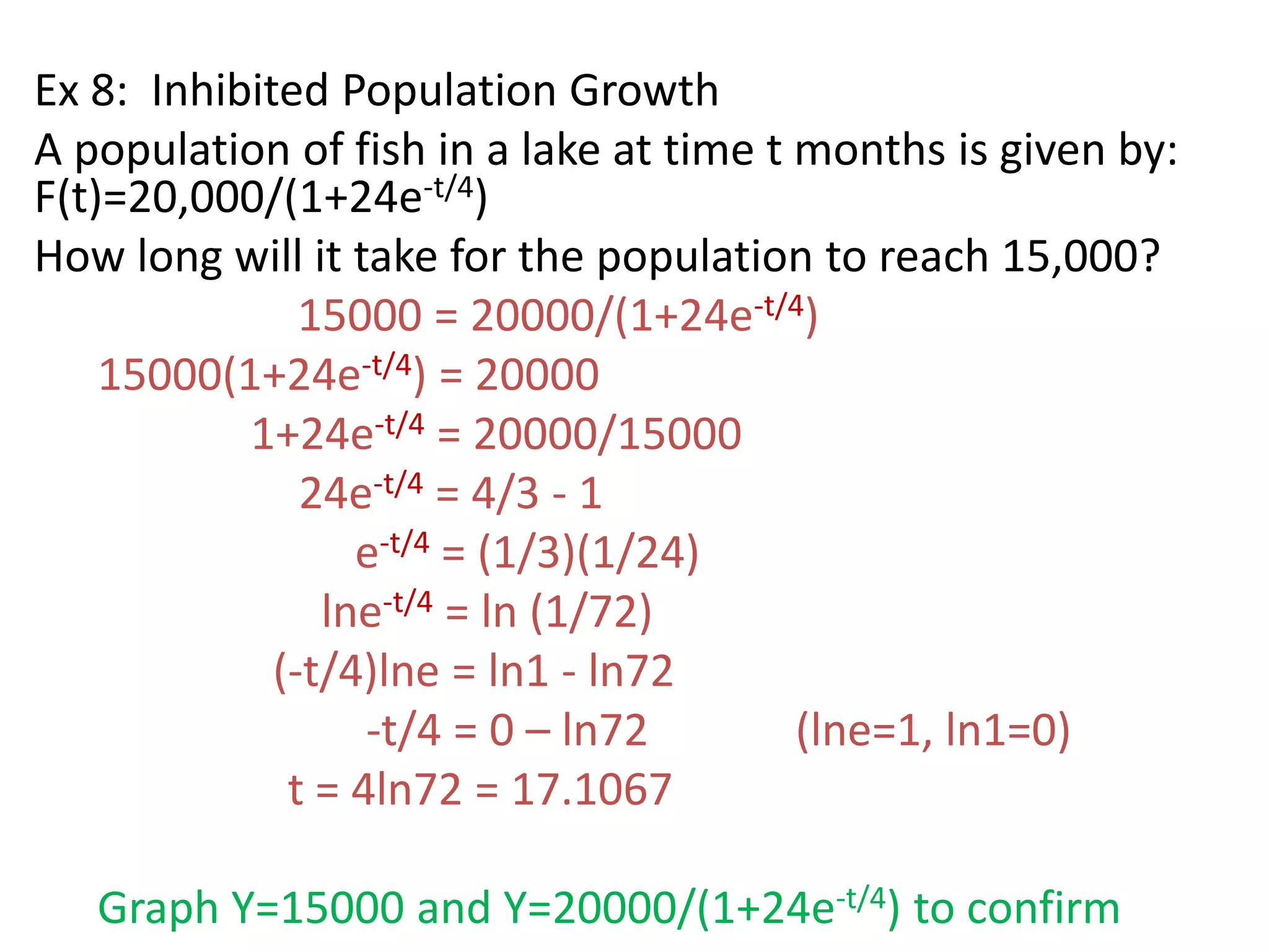 Ex 8: Inhibited Population Growth
A population of fish in a lake at time t months is given by:
F(t)=20,000/(1+24e-t/4)
How long will it take for the population to reach 15,000?
15000 = 20000/(1+24e-t/4)
15000(1+24e-t/4) = 20000
1+24e-t/4 = 20000/15000
24e-t/4 = 4/3 - 1
e-t/4 = (1/3)(1/24)
lne-t/4 = ln (1/72)
(-t/4)lne = ln1 - ln72
-t/4 = 0 – ln72 (lne=1, ln1=0)
t = 4ln72 = 17.1067
Graph Y=15000 and Y=20000/(1+24e-t/4) to confirm
 