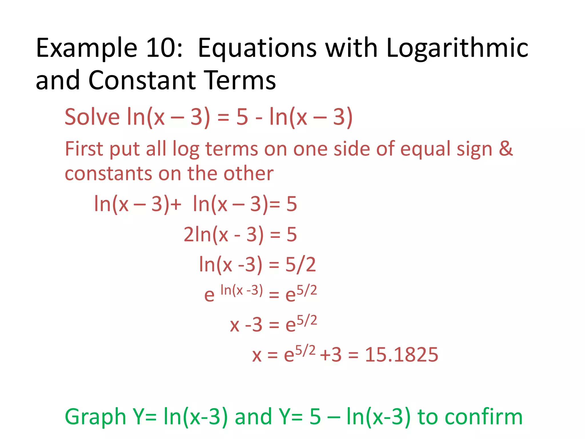 Example 10: Equations with Logarithmic
and Constant Terms
Solve ln(x – 3) = 5 - ln(x – 3)
First put all log terms on one side of equal sign &
constants on the other
ln(x – 3)+ ln(x – 3)= 5
2ln(x - 3) = 5
ln(x -3) = 5/2
e ln(x -3) = e5/2
x -3 = e5/2
x = e5/2 +3 = 15.1825
Graph Y= ln(x-3) and Y= 5 – ln(x-3) to confirm
 