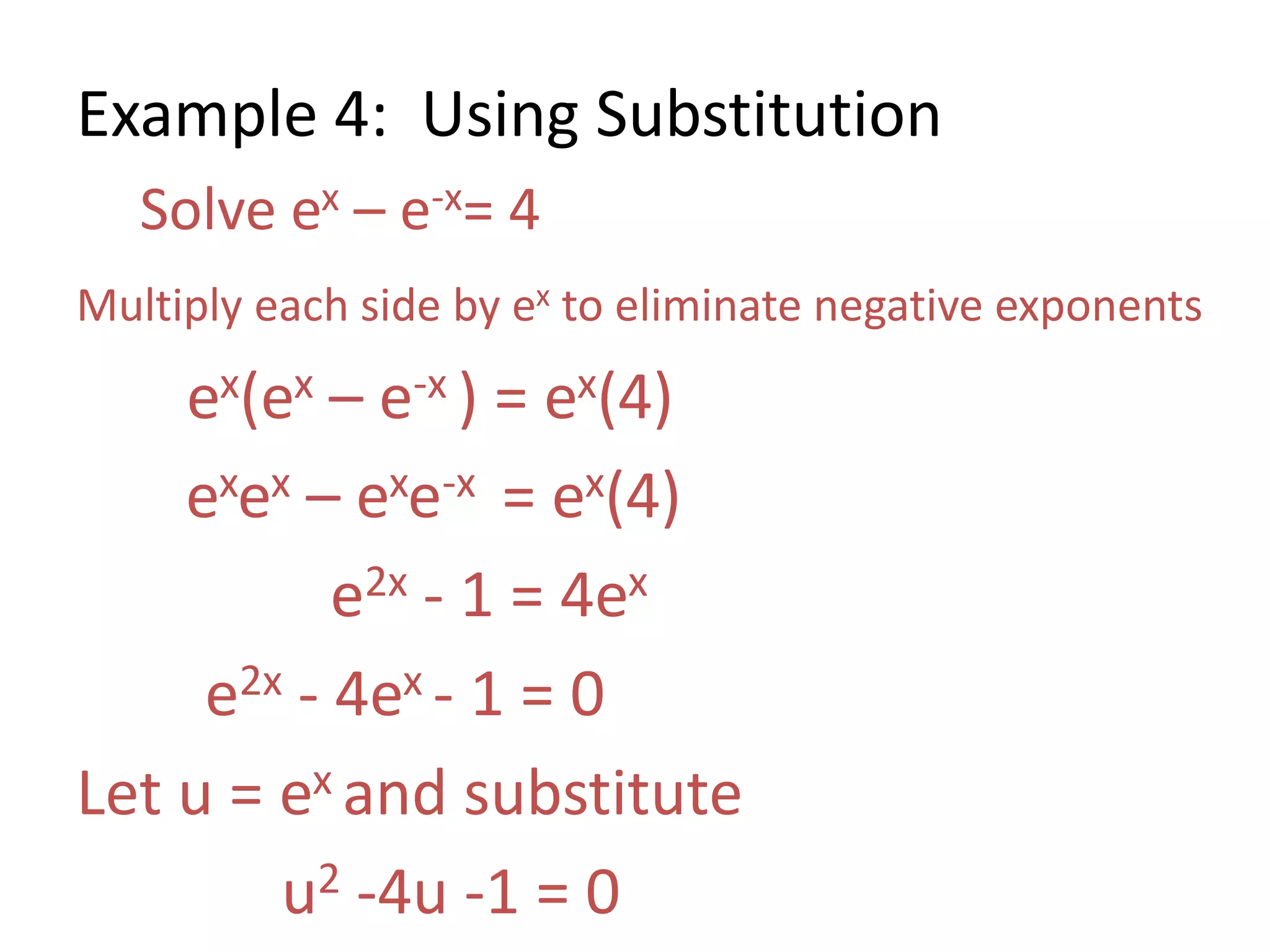 Example 4: Using Substitution
Solve ex – e-x= 4
Multiply each side by ex to eliminate negative exponents
ex(ex – e-x ) = ex(4)
exex – exe-x = ex(4)
e2x - 1 = 4ex
e2x - 4ex - 1 = 0
Let u = ex and substitute
u2 -4u -1 = 0
 