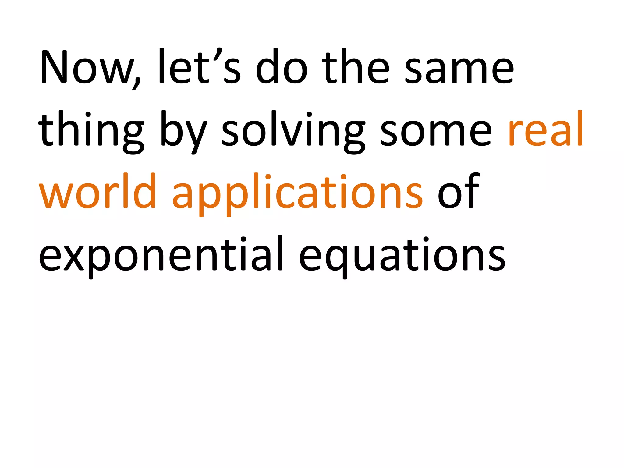 Now, let’s do the same
thing by solving some real
world applications of
exponential equations
 