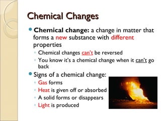 Chemical ChangesChemical Changes
Chemical change: a change in matter that
forms a new substance with different
properties
◦ Chemical changes can’t be reversed
◦ You know it’s a chemical change when it can’t go
back
Signs of a chemical change:
◦ Gas forms
◦ Heat is given off or absorbed
◦ A solid forms or disappears
◦ Light is produced
 