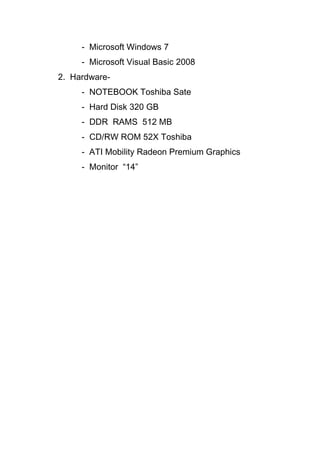 - Microsoft Windows 7
- Microsoft Visual Basic 2008
2. Hardware-
- NOTEBOOK Toshiba Sate
- Hard Disk 320 GB
- DDR RAMS 512 MB
- CD/RW ROM 52X Toshiba
- ATI Mobility Radeon Premium Graphics
- Monitor “14”
 