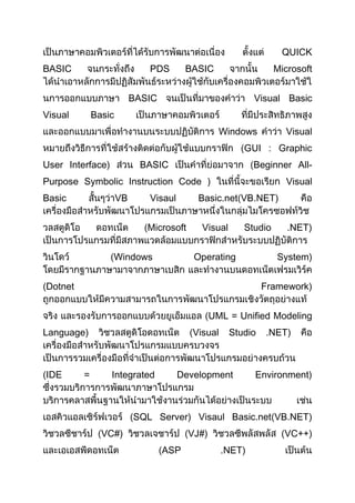 QUICK
BASIC PDS BASIC Microsoft
BASIC Visual Basic
Visual Basic
Windows Visual
GUI : Graphic
User Interface) BASIC Beginner All-
Purpose Symbolic Instruction Code ) Visual
Basic VB Visaul Basic.net VB.NET)
Microsoft Visual Studio .NET)
Windows Operating System)
Dotnet Framework)
UML = Unified Modeling
Language) Visual Studio .NET)
IDE = Integrated Development Environment)
SQL Server) Visaul Basic.net VB.NET)
VC#) VJ#) VC++)
ASP .NET)
 