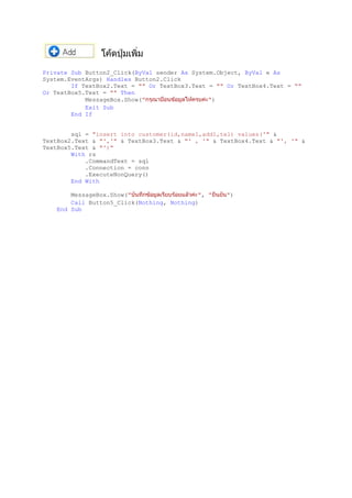 Private Sub Button2_Click(ByVal sender As System.Object, ByVal e As
System.EventArgs) Handles Button2.Click
If TextBox2.Text = "" Or TextBox3.Text = "" Or TextBox4.Text = ""
Or TextBox5.Text = "" Then
MessageBox.Show(" ")
Exit Sub
End If
sql = "insert into customer(id,name1,add1,tel) values('" &
TextBox2.Text & "','" & TextBox3.Text & "' , '" & TextBox4.Text & "', '" &
TextBox5.Text & "')"
With rs
.CommandText = sql
.Connection = conn
.ExecuteNonQuery()
End With
MessageBox.Show(" ", " ")
Call Button5_Click(Nothing, Nothing)
End Sub
 