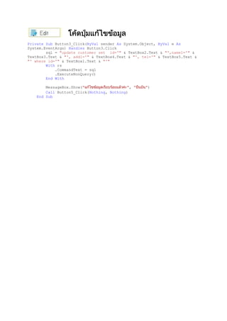 Private Sub Button3_Click(ByVal sender As System.Object, ByVal e As
System.EventArgs) Handles Button3.Click
sql = "update customer set id='" & TextBox2.Text & "',name1='" &
TextBox3.Text & "', add1='" & TextBox4.Text & "', tel='" & TextBox5.Text &
"' where id='" & TextBox1.Text & "'"
With rs
.CommandText = sql
.ExecuteNonQuery()
End With
MessageBox.Show(" ", " ")
Call Button5_Click(Nothing, Nothing)
End Sub
 