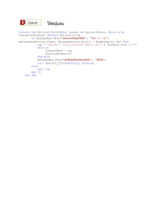 Private Sub Button4_Click(ByVal sender As System.Object, ByVal e As
System.EventArgs) Handles Button4.Click
If MessageBox.Show(" ", " OH CAR",
MessageBoxButtons.YesNo, MessageBoxIcon.Error) = MsgBoxResult.Yes Then
sql = "delete * from customer where id='" & TextBox1.Text & "'"
With rs
.CommandText = sql
.ExecuteNonQuery()
End With
MessageBox.Show(" ", " ")
Call Button5_Click(Nothing, Nothing)
Else
Exit Sub
End If
End Sub
 