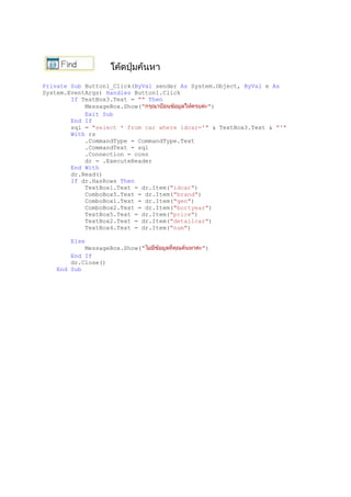 Private Sub Button1_Click(ByVal sender As System.Object, ByVal e As
System.EventArgs) Handles Button1.Click
If TextBox3.Text = "" Then
MessageBox.Show(" ")
Exit Sub
End If
sql = "select * from car where idcar='" & TextBox3.Text & "'"
With rs
.CommandType = CommandType.Text
.CommandText = sql
.Connection = conn
dr = .ExecuteReader
End With
dr.Read()
If dr.HasRows Then
TextBox1.Text = dr.Item("idcar")
ComboBox5.Text = dr.Item("brand")
ComboBox1.Text = dr.Item("gen")
ComboBox2.Text = dr.Item("bortyear")
TextBox5.Text = dr.Item("price")
TextBox2.Text = dr.Item("detailcar")
TextBox4.Text = dr.Item("num")
Else
MessageBox.Show(" ")
End If
dr.Close()
End Sub
 