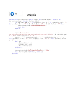 Private Sub Button5_Click(ByVal sender As System.Object, ByVal e As
System.EventArgs) Handles Button5.Click
If TextBox1.Text = "" Or ComboBox5.Text = "" Or ComboBox1.Text = ""
Or ComboBox2.Text = "" Or TextBox5.Text = "" Or TextBox2.Text = "" Then
MessageBox.Show(" ")
Exit Sub
End If
sql = "insert into
car(idcar,brand,gen,bortyear,price,detailcar,num) values('" & TextBox1.Text
& "','" & ComboBox5.Text & "' ,"
sql &= " '" & ComboBox1.Text & "','" & ComboBox2.Text & "','" &
CInt(TextBox5.Text) & "', '" & TextBox2.Text & "','" & CInt(TextBox4.Text)
& "')"
With rs
.CommandText = sql
.Connection = conn
.ExecuteNonQuery()
End With
MessageBox.Show(" ", " ")
Call Button3_Click(Nothing, Nothing)
End Sub
 