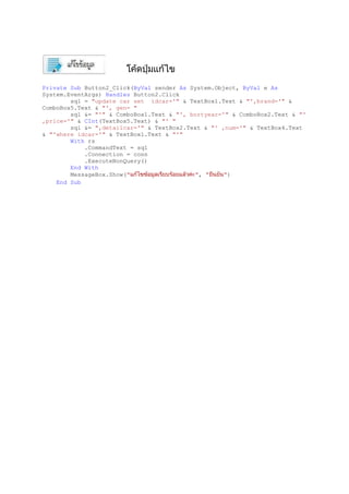 Private Sub Button2_Click(ByVal sender As System.Object, ByVal e As
System.EventArgs) Handles Button2.Click
sql = "update car set idcar='" & TextBox1.Text & "',brand='" &
ComboBox5.Text & "', gen= "
sql &= "'" & ComboBox1.Text & "', bortyear='" & ComboBox2.Text & "'
,price='" & CInt(TextBox5.Text) & "' "
sql &= ",detailcar='" & TextBox2.Text & "' ,num='" & TextBox4.Text
& "'where idcar='" & TextBox1.Text & "'"
With rs
.CommandText = sql
.Connection = conn
.ExecuteNonQuery()
End With
MessageBox.Show(" ", " ")
End Sub
 
