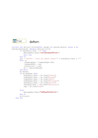 Private Sub Button7_Click(ByVal sender As System.Object, ByVal e As
System.EventArgs) Handles Button7.Click
If TextBox12.Text = "" Then
MessageBox.Show(" ")
Exit Sub
End If
sql = "select * from car where idcar='" & TextBox12.Text & "'"
With rs
.CommandType = CommandType.Text
.CommandText = sql
.Connection = conn
dr = .ExecuteReader
End With
dr.Read()
If dr.HasRows Then
TextBox11.Text = dr.Item("idcar")
ComboBox5.Text = dr.Item("brand")
ComboBox1.Text = dr.Item("gen")
ComboBox2.Text = dr.Item("bortyear")
TextBox13.Text = dr.Item("price")
TextBox2.Text = dr.Item("detailcar")
tmp = dr.Item("num")
Else
MessageBox.Show(" ")
End If
dr.Close()
End Sub
 