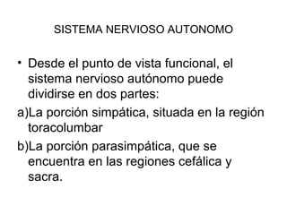 SISTEMA NERVIOSO AUTONOMO
• Desde el punto de vista funcional, el
sistema nervioso autónomo puede
dividirse en dos partes:
a)La porción simpática, situada en la región
toracolumbar
b)La porción parasimpática, que se
encuentra en las regiones cefálica y
sacra.
 