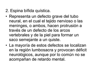 2. Espina bífida quística.
• Representa un defecto grave del tubo
neural, en el cual el tejido nervioso o las
meninges, o ambos, hacen protrusión a
través de un defecto de los arcos
vertebrales y de la piel para formar un
saco semejante a un quiste.
• La mayoría de estos defectos se localizan
en la región lumbosacra y provocan déficit
neurológicos, aunque por lo común no se
acompañan de retardo mental.
 