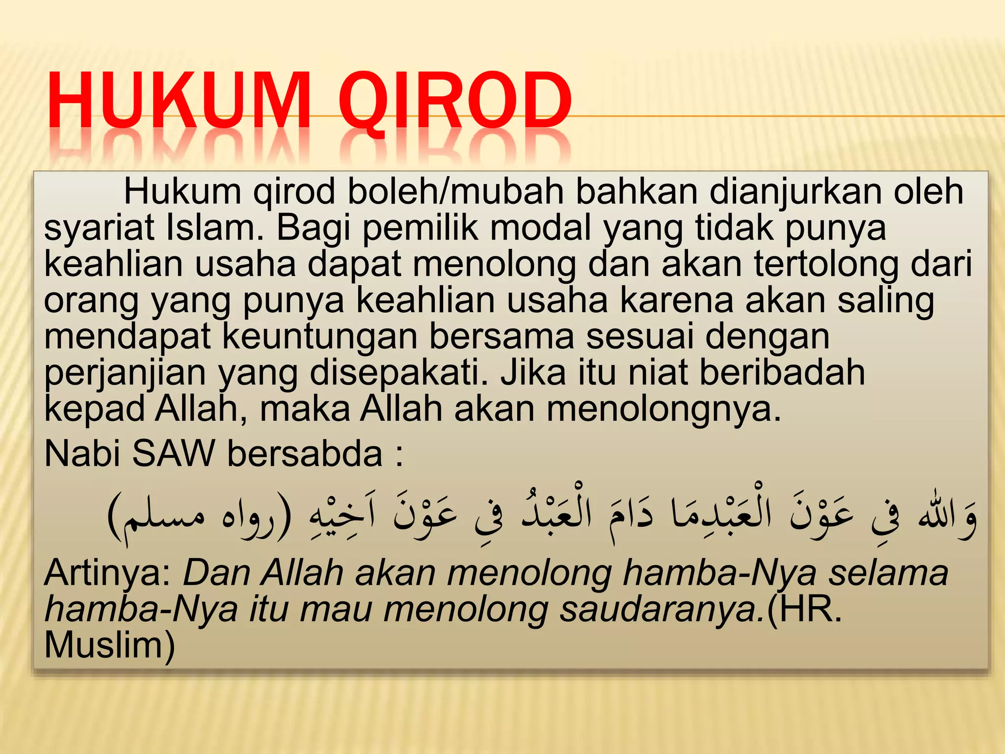 HUKUM QIROD
Hukum qirod boleh/mubah bahkan dianjurkan oleh
syariat Islam. Bagi pemilik modal yang tidak punya
keahlian usaha dapat menolong dan akan tertolong dari
orang yang punya keahlian usaha karena akan saling
mendapat keuntungan bersama sesuai dengan
perjanjian yang disepakati. Jika itu niat beribadah
kepad Allah, maka Allah akan menolongnya.
Nabi SAW bersabda :
‫ا‬
‫ىف‬ ُ
‫د‬ْ‫ب‬َ
‫ع‬ْ‫ل‬‫ا‬ َ
‫ام‬َ
‫د‬ ‫ا‬َ
‫م‬‫ا‬
‫د‬ْ‫ب‬َ
‫ع‬ْ‫ل‬‫ا‬ َ
‫ن‬ْ
‫و‬َ
‫ع‬ ‫ا‬
‫ىف‬ ‫هللا‬َ
‫و‬
‫ا‬
‫ه‬ْ‫ي‬‫ا‬
‫ي‬َ‫ا‬ َ
‫ن‬ْ
‫و‬َ
‫ع‬
(
‫مسلم‬ ‫اه‬‫و‬‫ر‬
)
Artinya: Dan Allah akan menolong hamba-Nya selama
hamba-Nya itu mau menolong saudaranya.(HR.
Muslim)
 