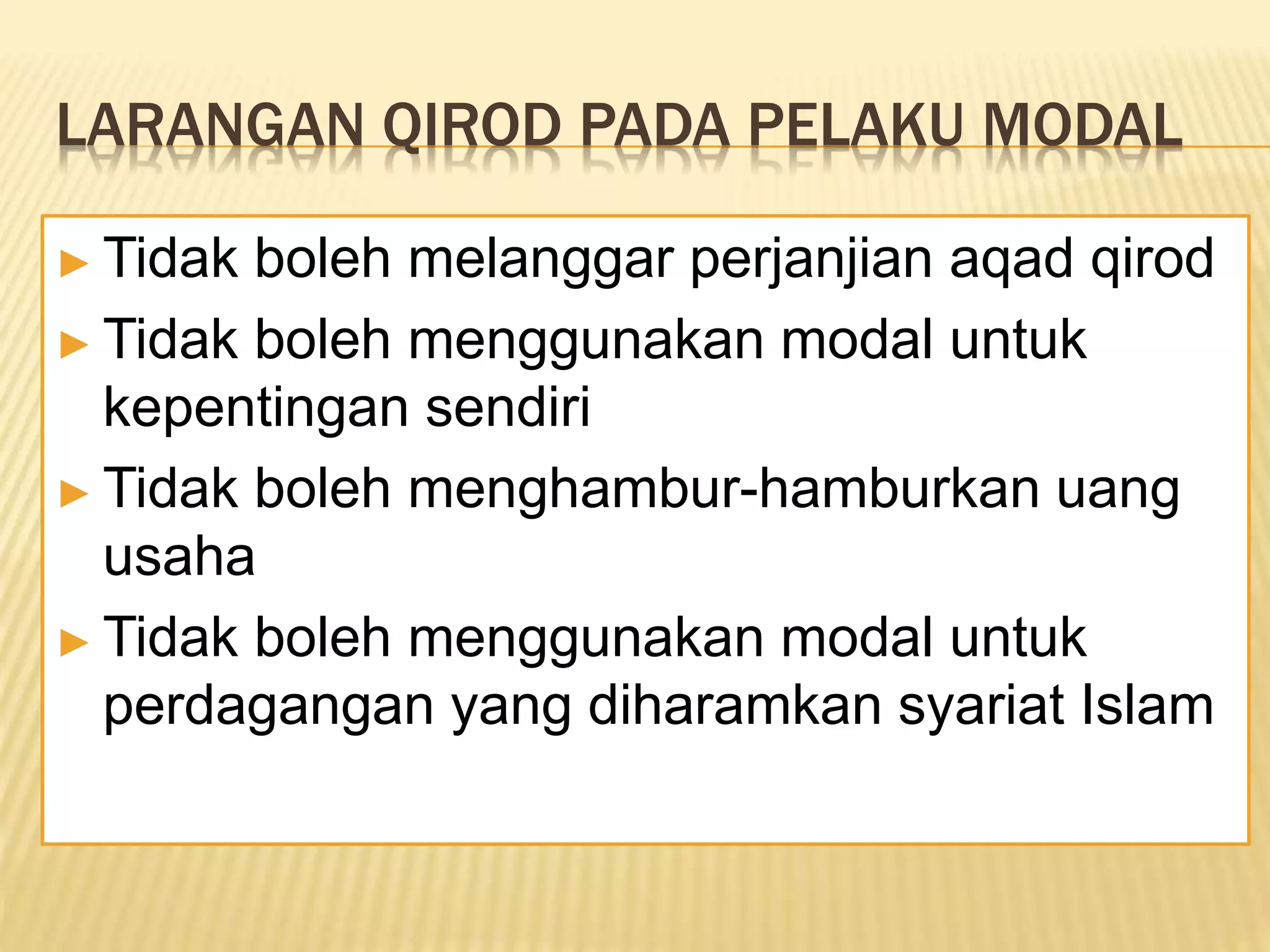 LARANGAN QIROD PADA PELAKU MODAL
► Tidak boleh melanggar perjanjian aqad qirod
► Tidak boleh menggunakan modal untuk
kepentingan sendiri
► Tidak boleh menghambur-hamburkan uang
usaha
► Tidak boleh menggunakan modal untuk
perdagangan yang diharamkan syariat Islam
 