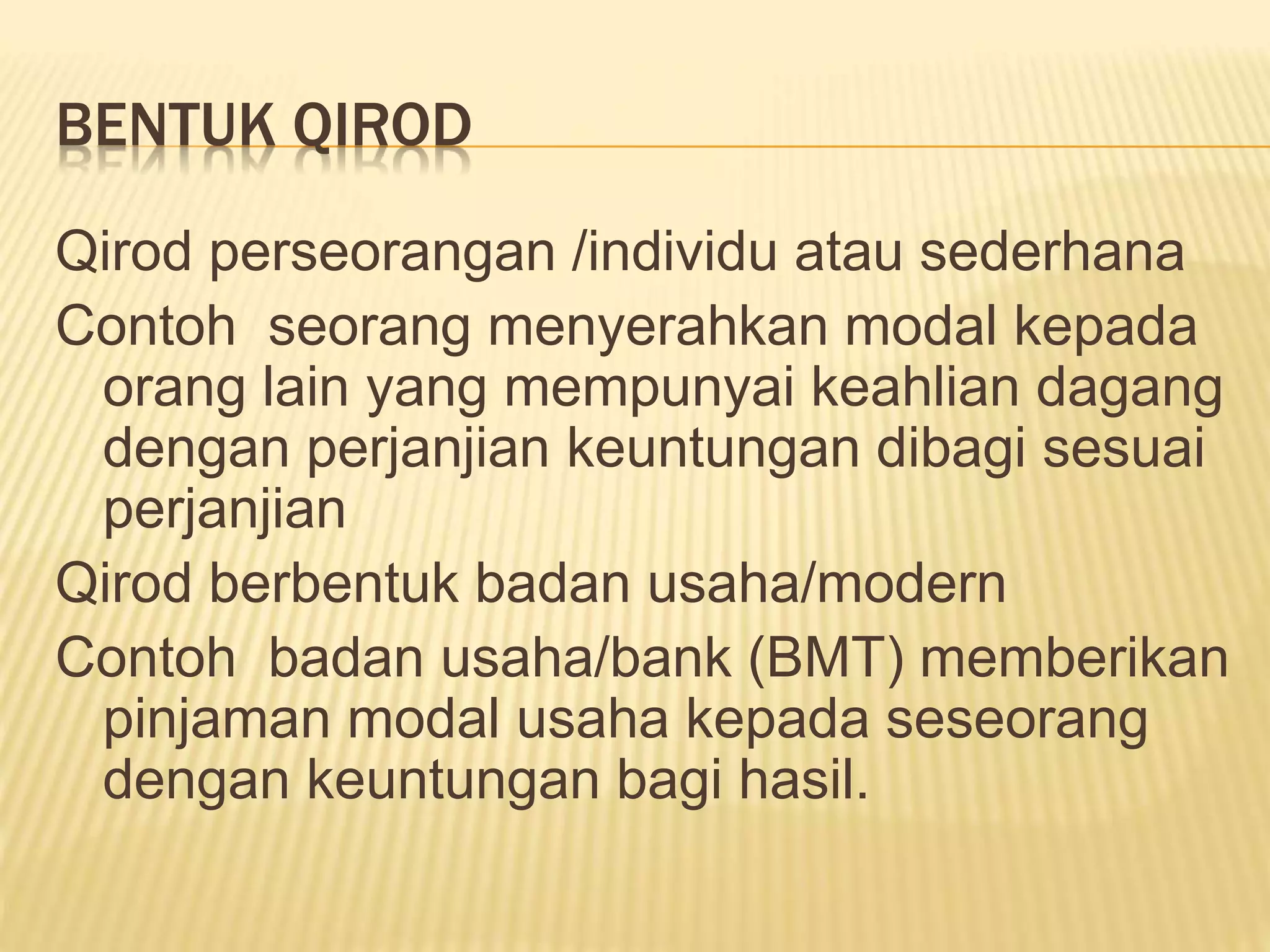 BENTUK QIROD
Qirod perseorangan /individu atau sederhana
Contoh seorang menyerahkan modal kepada
orang lain yang mempunyai keahlian dagang
dengan perjanjian keuntungan dibagi sesuai
perjanjian
Qirod berbentuk badan usaha/modern
Contoh badan usaha/bank (BMT) memberikan
pinjaman modal usaha kepada seseorang
dengan keuntungan bagi hasil.
 