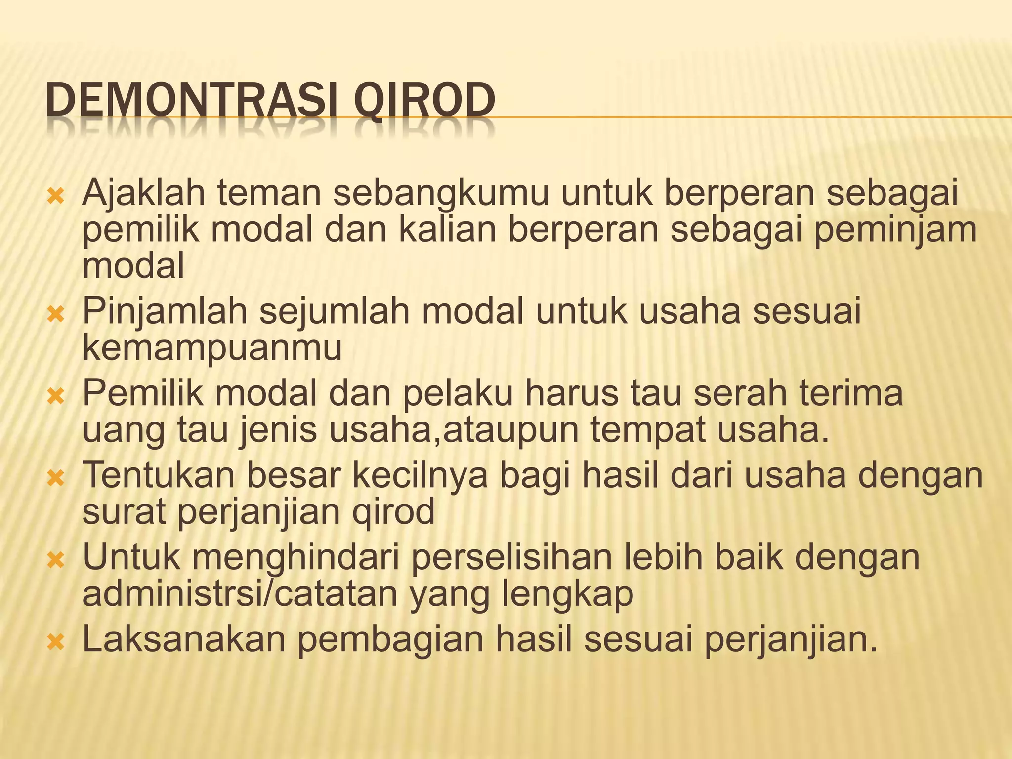 DEMONTRASI QIROD
 Ajaklah teman sebangkumu untuk berperan sebagai
pemilik modal dan kalian berperan sebagai peminjam
modal
 Pinjamlah sejumlah modal untuk usaha sesuai
kemampuanmu
 Pemilik modal dan pelaku harus tau serah terima
uang tau jenis usaha,ataupun tempat usaha.
 Tentukan besar kecilnya bagi hasil dari usaha dengan
surat perjanjian qirod
 Untuk menghindari perselisihan lebih baik dengan
administrsi/catatan yang lengkap
 Laksanakan pembagian hasil sesuai perjanjian.
 
