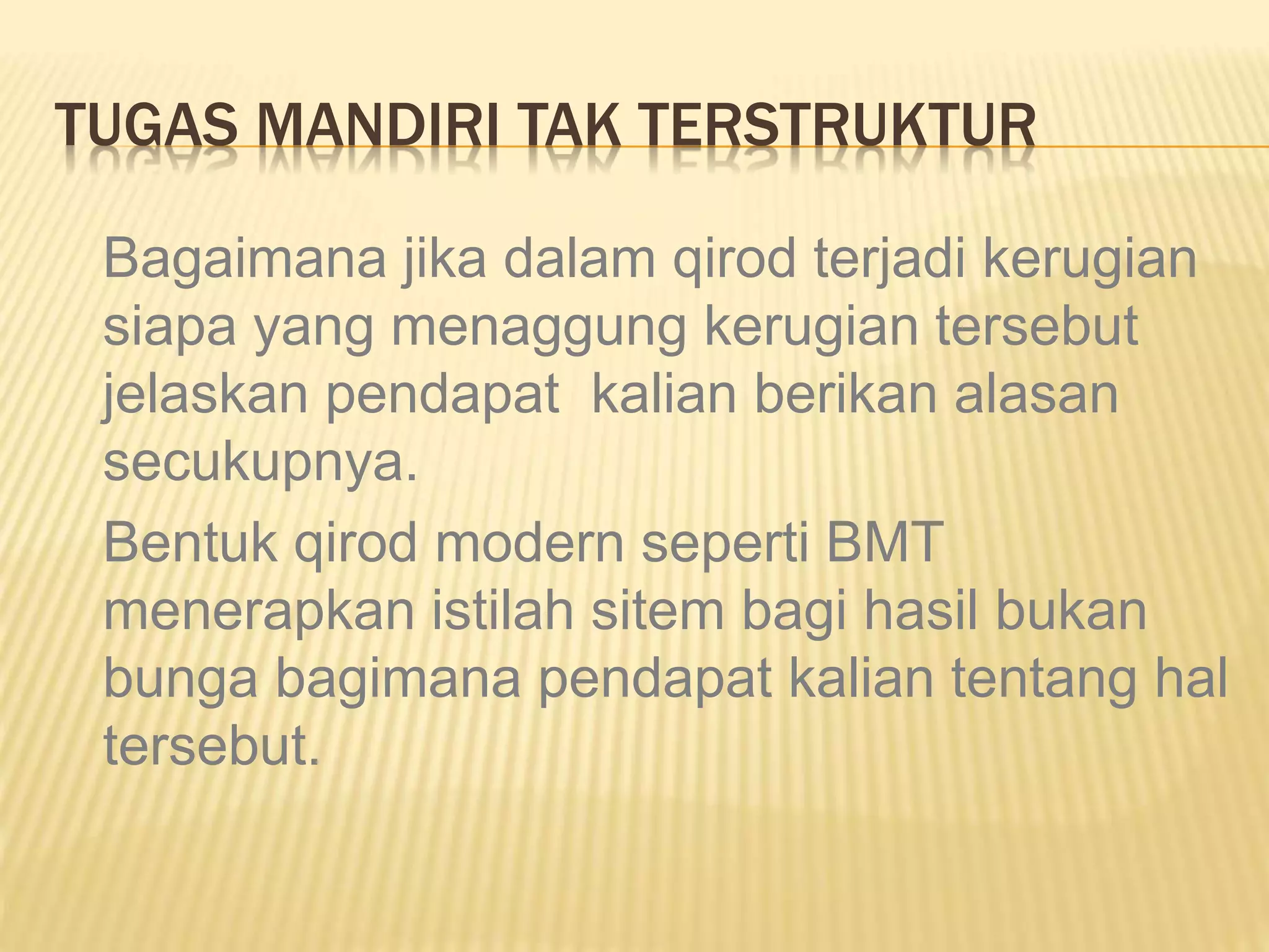 TUGAS MANDIRI TAK TERSTRUKTUR
Bagaimana jika dalam qirod terjadi kerugian
siapa yang menaggung kerugian tersebut
jelaskan pendapat kalian berikan alasan
secukupnya.
Bentuk qirod modern seperti BMT
menerapkan istilah sitem bagi hasil bukan
bunga bagimana pendapat kalian tentang hal
tersebut.
 