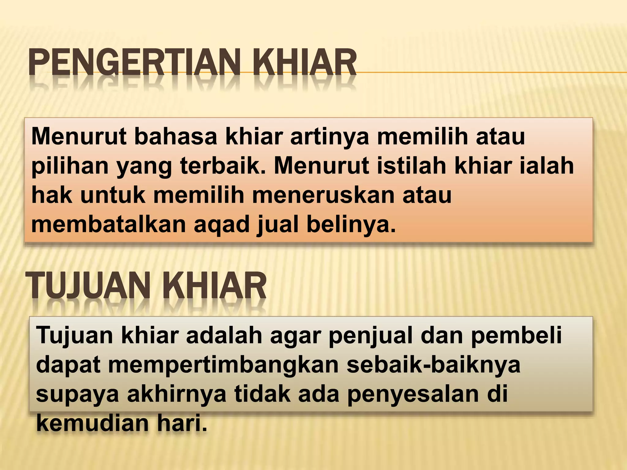 PENGERTIAN KHIAR
Menurut bahasa khiar artinya memilih atau
pilihan yang terbaik. Menurut istilah khiar ialah
hak untuk memilih meneruskan atau
membatalkan aqad jual belinya.
TUJUAN KHIAR
Tujuan khiar adalah agar penjual dan pembeli
dapat mempertimbangkan sebaik-baiknya
supaya akhirnya tidak ada penyesalan di
kemudian hari.
 