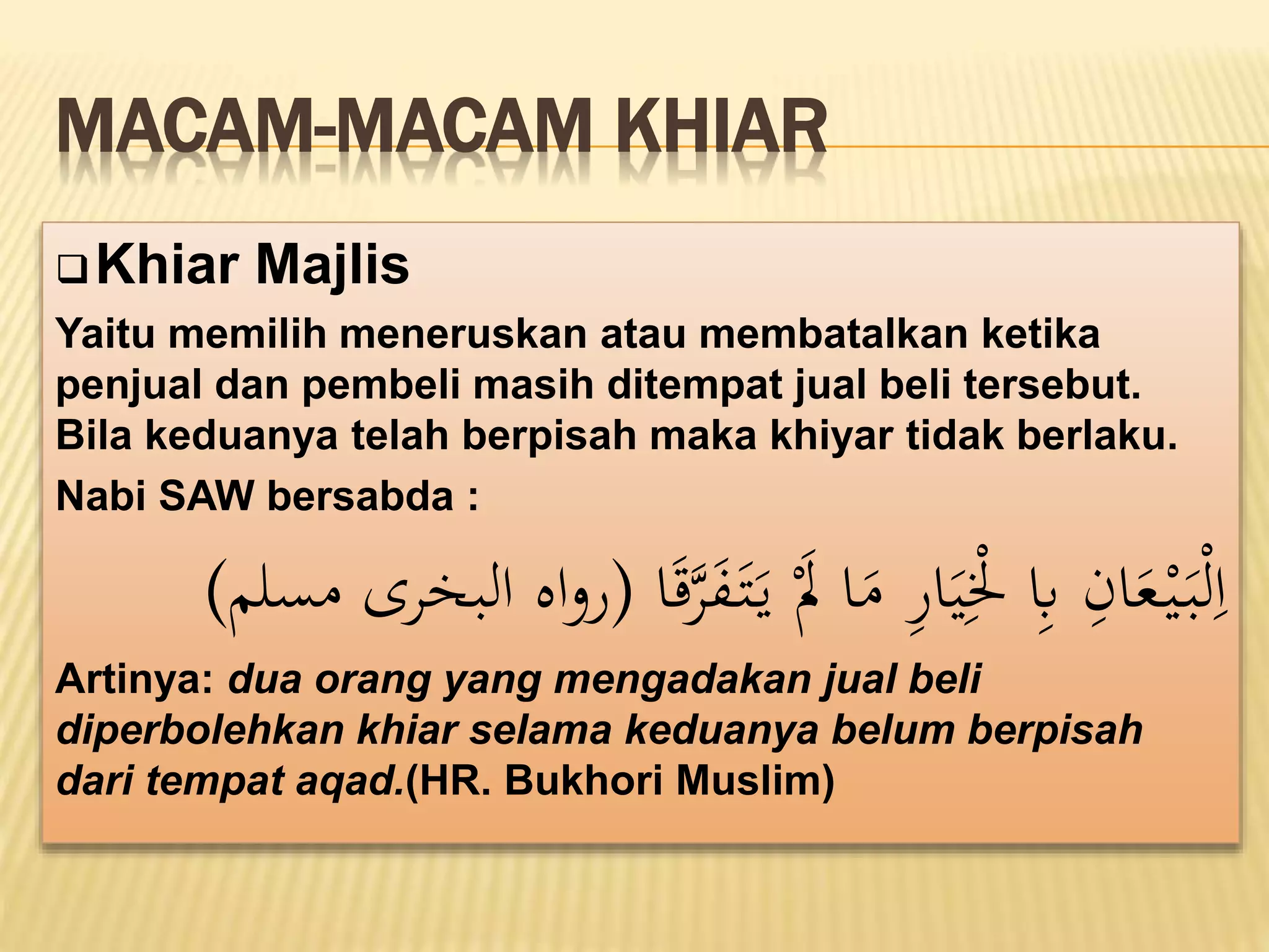 MACAM-MACAM KHIAR
Khiar Majlis
Yaitu memilih meneruskan atau membatalkan ketika
penjual dan pembeli masih ditempat jual beli tersebut.
Bila keduanya telah berpisah maka khiyar tidak berlaku.
Nabi SAW bersabda :
َ
‫ف‬َ‫ت‬َ‫ي‬ َْ
‫َل‬ ‫ا‬َ
‫م‬ ‫ا‬
‫ر‬‫ا‬َ‫ي‬‫ا‬ْ
‫ْل‬ ‫ا‬
‫ِب‬ ‫ا‬
‫ان‬َ
‫ع‬ْ‫ي‬َ‫ب‬ْ‫ل‬‫ا‬‫ا‬
‫ا‬ََ‫ق‬
‫َّر‬
(
‫مسلم‬ ‫البخَّرى‬ ‫اه‬‫و‬‫ر‬
)
Artinya: dua orang yang mengadakan jual beli
diperbolehkan khiar selama keduanya belum berpisah
dari tempat aqad.(HR. Bukhori Muslim)
 