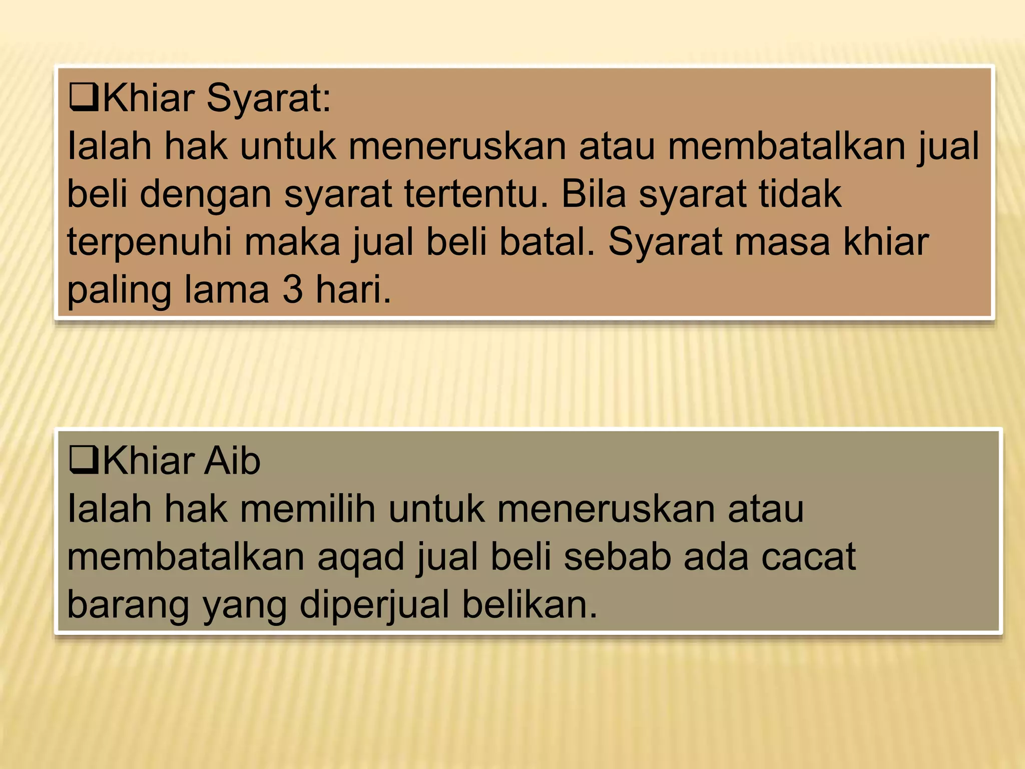 Khiar Syarat:
Ialah hak untuk meneruskan atau membatalkan jual
beli dengan syarat tertentu. Bila syarat tidak
terpenuhi maka jual beli batal. Syarat masa khiar
paling lama 3 hari.
Khiar Aib
Ialah hak memilih untuk meneruskan atau
membatalkan aqad jual beli sebab ada cacat
barang yang diperjual belikan.
 