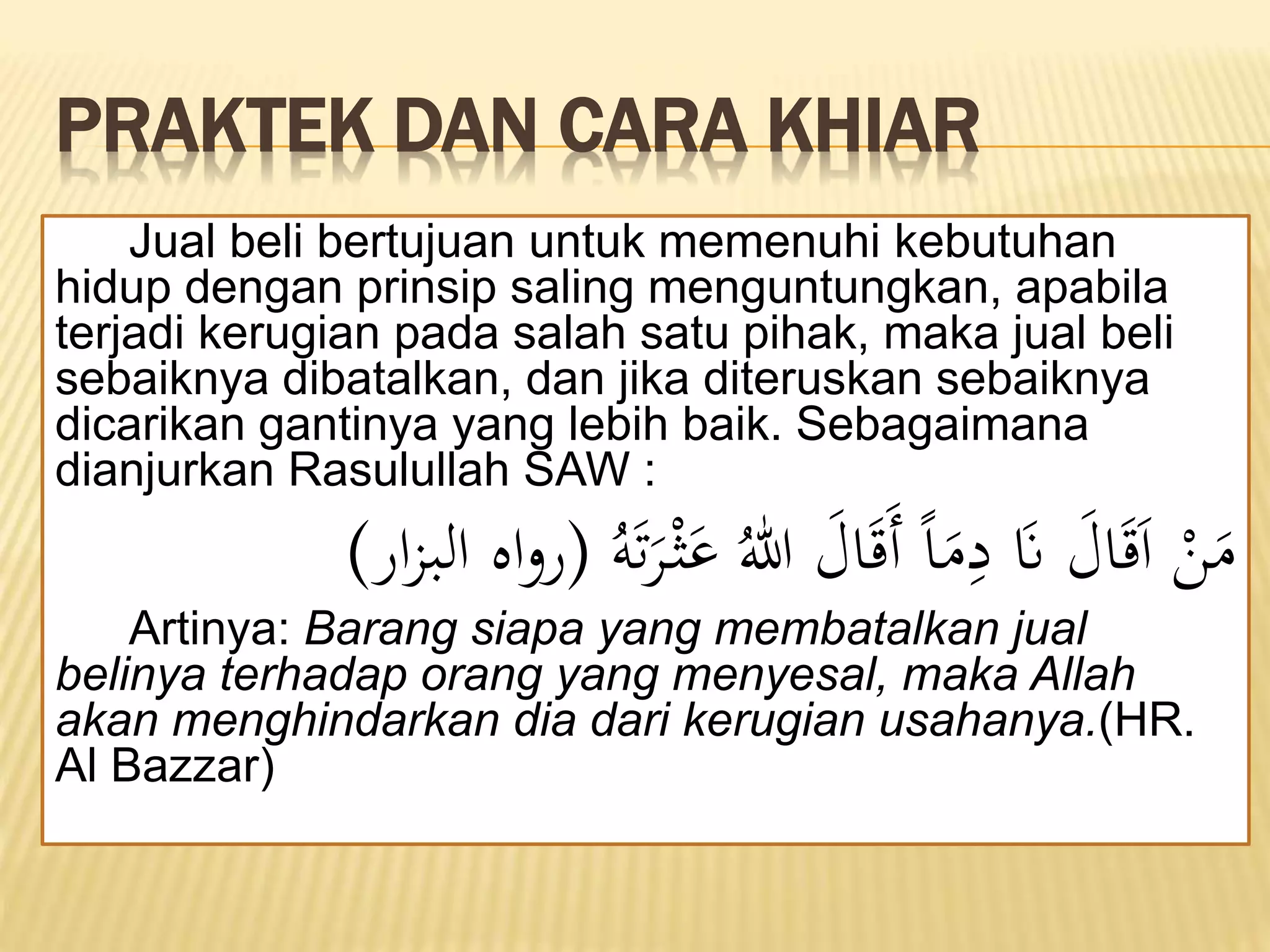 PRAKTEK DAN CARA KHIAR
Jual beli bertujuan untuk memenuhi kebutuhan
hidup dengan prinsip saling menguntungkan, apabila
terjadi kerugian pada salah satu pihak, maka jual beli
sebaiknya dibatalkan, dan jika diteruskan sebaiknya
dicarikan gantinya yang lebih baik. Sebagaimana
dianjurkan Rasulullah SAW :
َ‫ت‬َ
‫َّر‬ْ‫ث‬َ
‫ع‬ ُ‫هللا‬ َ
‫ال‬َََ‫أ‬ ً‫ا‬َ
‫م‬‫ا‬
‫د‬ َ
‫َن‬ َ
‫ال‬َََ‫ا‬ ْ
‫ن‬َ
‫م‬
ُ‫ه‬
(
‫ار‬‫ز‬‫الب‬ ‫اه‬‫و‬‫ر‬
)
Artinya: Barang siapa yang membatalkan jual
belinya terhadap orang yang menyesal, maka Allah
akan menghindarkan dia dari kerugian usahanya.(HR.
Al Bazzar)
 
