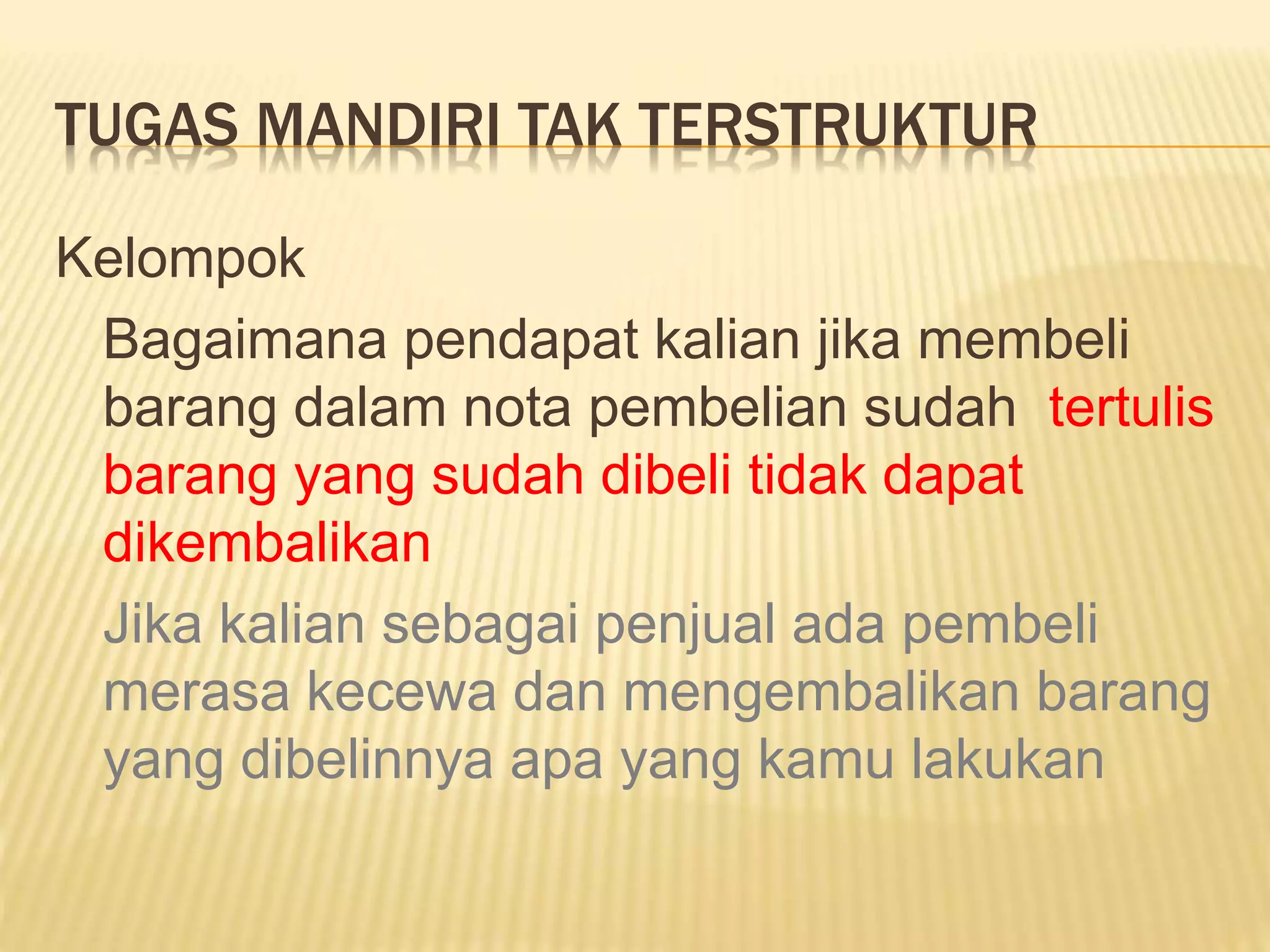 TUGAS MANDIRI TAK TERSTRUKTUR
Kelompok
Bagaimana pendapat kalian jika membeli
barang dalam nota pembelian sudah tertulis
barang yang sudah dibeli tidak dapat
dikembalikan
Jika kalian sebagai penjual ada pembeli
merasa kecewa dan mengembalikan barang
yang dibelinnya apa yang kamu lakukan
 