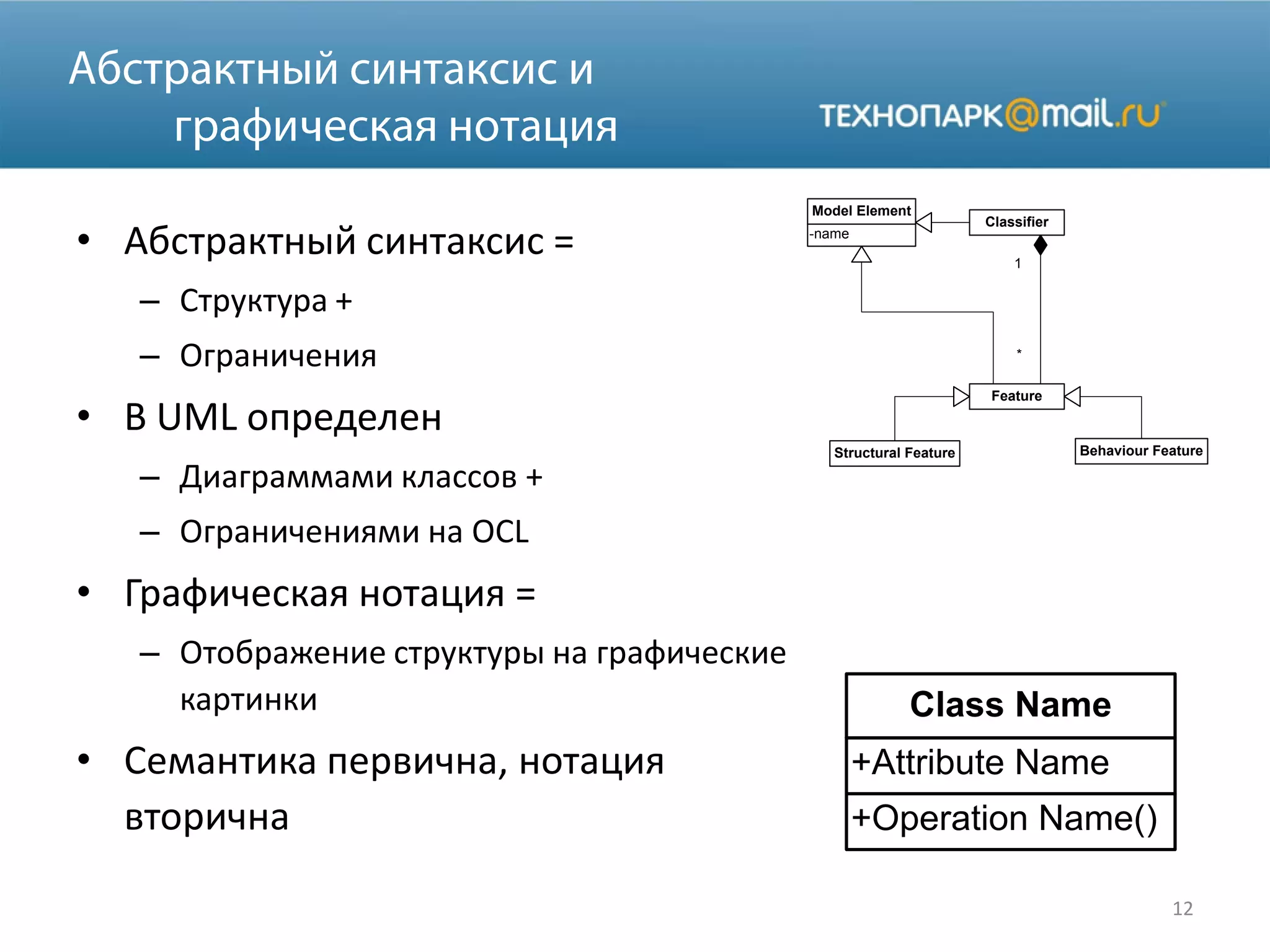 • Абстрактный синтаксис =
– Структура +
– Ограничения
• В UML определен
– Диаграммами классов +
– Ограничениями на OCL
• Графическая нотация =
– Отображение структуры на графические
картинки
• Семантика первична, нотация
вторична
12
Classifier
Feature
Structural Feature Behaviour Feature
1
*
-name
Model Element
+Operation Name()
+Attribute Name
Class Name
 