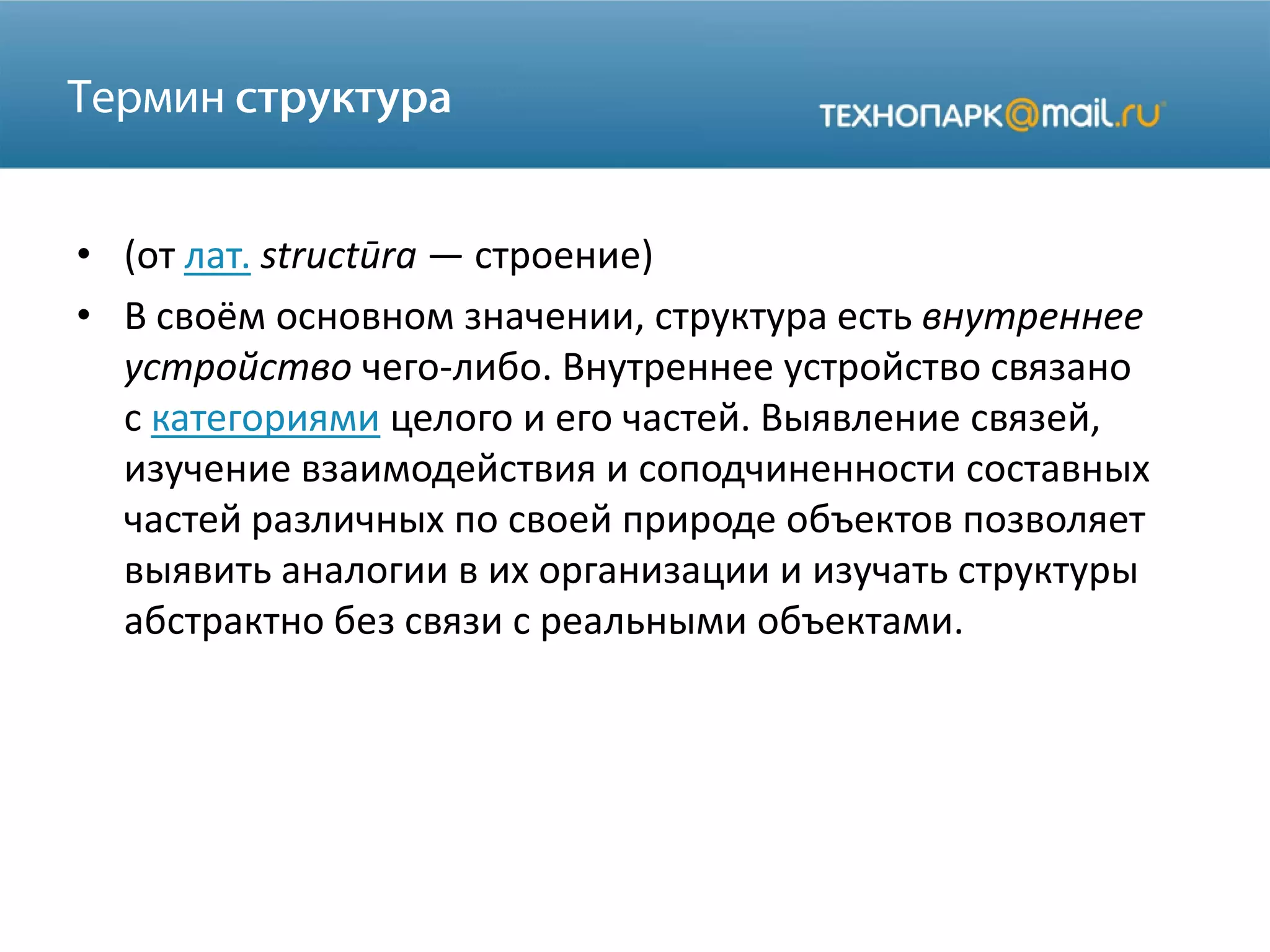 • (от лат. structūra — строение)
• В своём основном значении, структура есть внутреннее
устройство чего-либо. Внутреннее устройство связано
с категориями целого и его частей. Выявление связей,
изучение взаимодействия и соподчиненности составных
частей различных по своей природе объектов позволяет
выявить аналогии в их организации и изучать структуры
абстрактно без связи с реальными объектами.
 