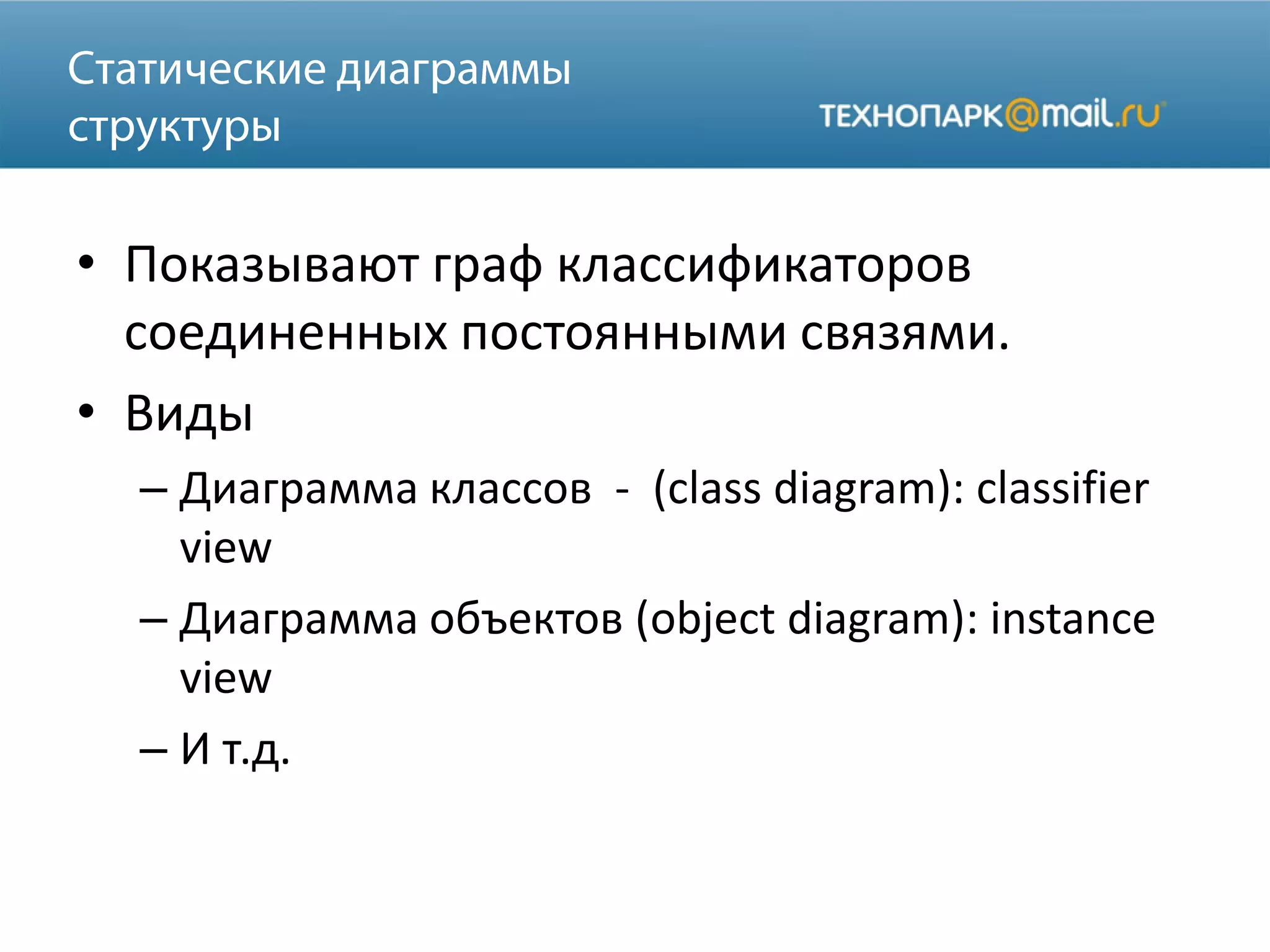 • Показывают граф классификаторов
соединенных постоянными связями.
• Виды
– Диаграмма классов - (class diagram): classifier
view
– Диаграмма объектов (object diagram): instance
view
– И т.д.
 