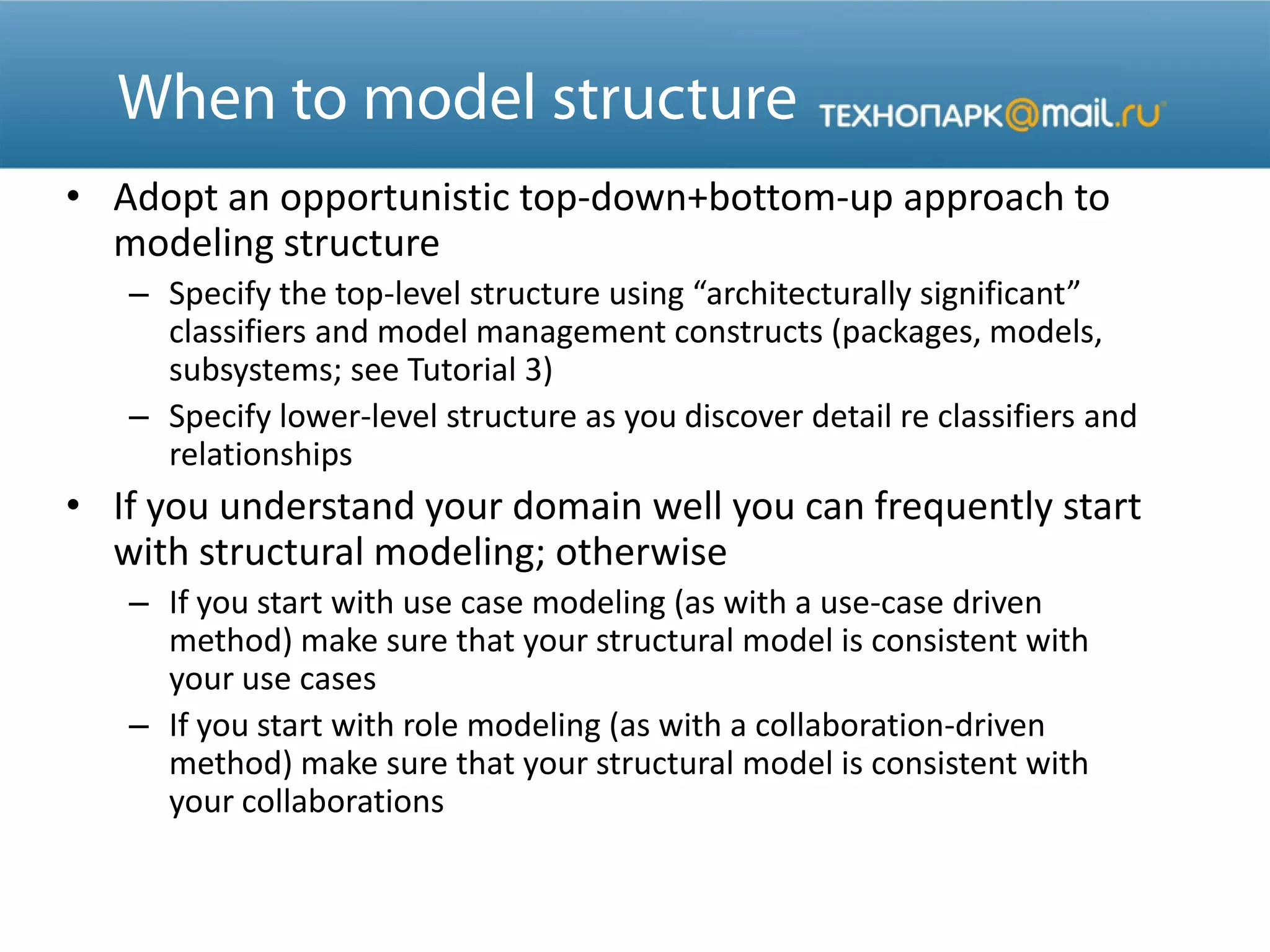 • Adopt an opportunistic top-down+bottom-up approach to
modeling structure
– Specify the top-level structure using “architecturally significant”
classifiers and model management constructs (packages, models,
subsystems; see Tutorial 3)
– Specify lower-level structure as you discover detail re classifiers and
relationships
• If you understand your domain well you can frequently start
with structural modeling; otherwise
– If you start with use case modeling (as with a use-case driven
method) make sure that your structural model is consistent with
your use cases
– If you start with role modeling (as with a collaboration-driven
method) make sure that your structural model is consistent with
your collaborations
 