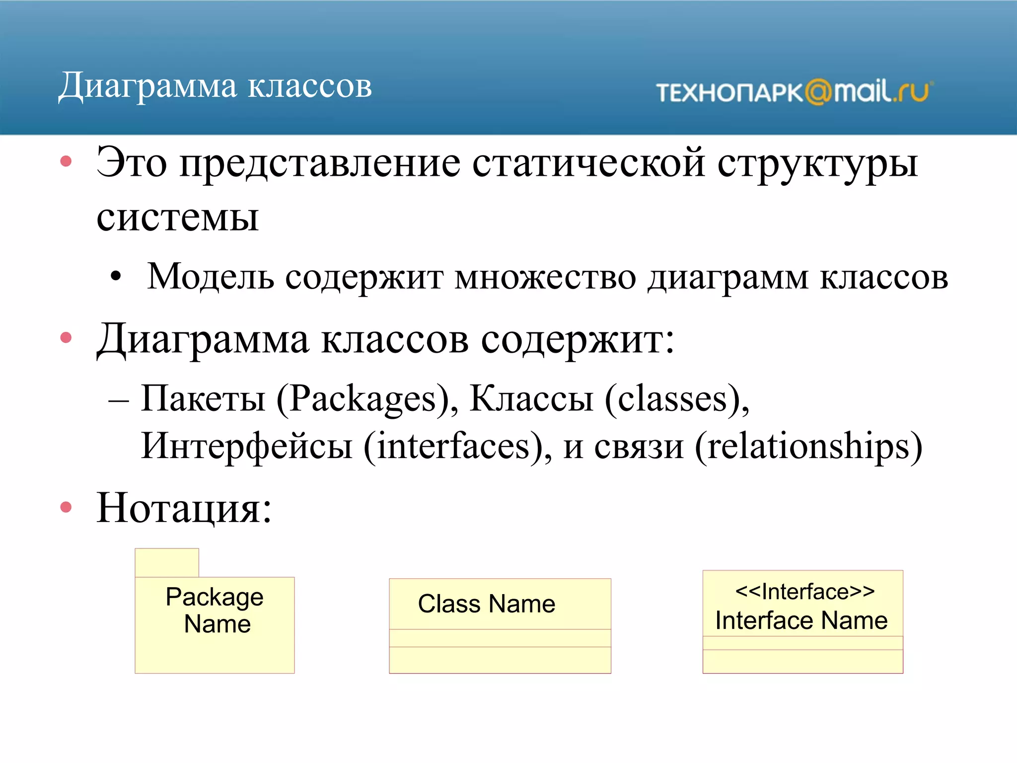 Package
Name
Class Name
Interface Name
<<Interface>>
Диаграмма классов
• Это представление статической структуры
системы
• Модель содержит множество диаграмм классов
• Диаграмма классов содержит:
– Пакеты (Packages), Классы (classes),
Интерфейсы (interfaces), и связи (relationships)
• Нотация:
 