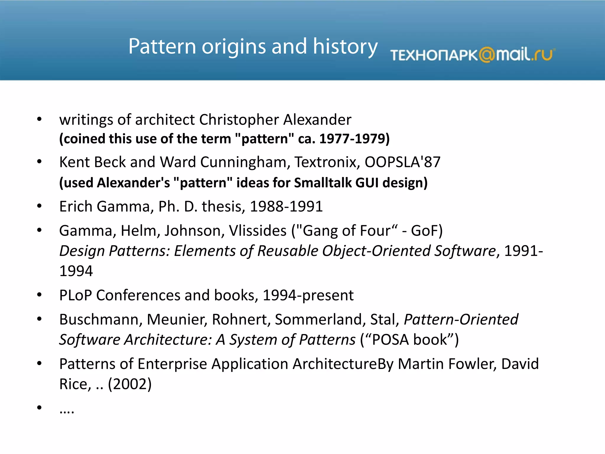 • writings of architect Christopher Alexander
(coined this use of the term "pattern" ca. 1977-1979)
• Kent Beck and Ward Cunningham, Textronix, OOPSLA'87
(used Alexander's "pattern" ideas for Smalltalk GUI design)
• Erich Gamma, Ph. D. thesis, 1988-1991
• Gamma, Helm, Johnson, Vlissides ("Gang of Four“ - GoF)
Design Patterns: Elements of Reusable Object-Oriented Software, 1991-
1994
• PLoP Conferences and books, 1994-present
• Buschmann, Meunier, Rohnert, Sommerland, Stal, Pattern-Oriented
Software Architecture: A System of Patterns (“POSA book”)
• Patterns of Enterprise Application ArchitectureBy Martin Fowler, David
Rice, .. (2002)
• ….
 