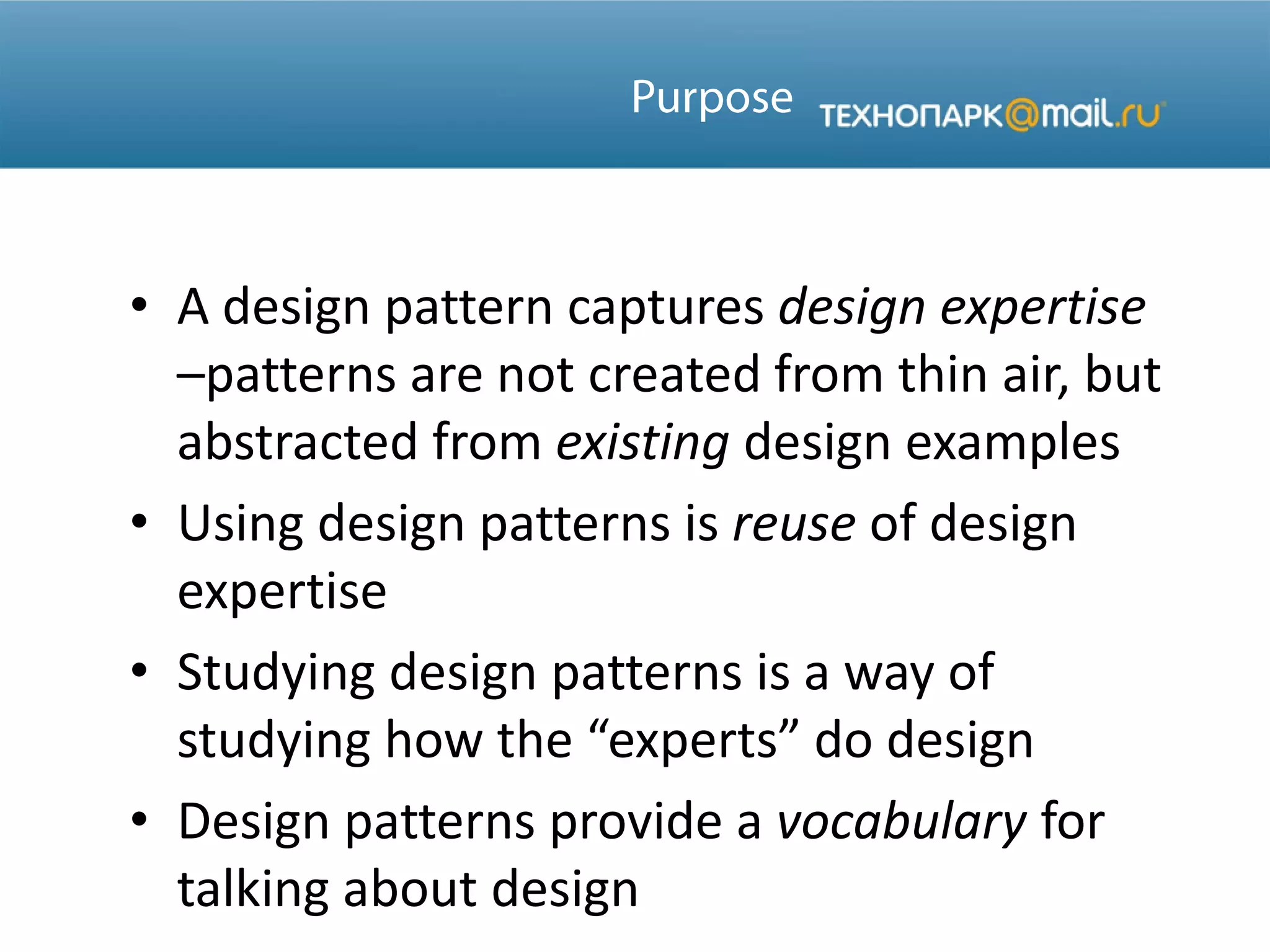• A design pattern captures design expertise
–patterns are not created from thin air, but
abstracted from existing design examples
• Using design patterns is reuse of design
expertise
• Studying design patterns is a way of
studying how the “experts” do design
• Design patterns provide a vocabulary for
talking about design
 