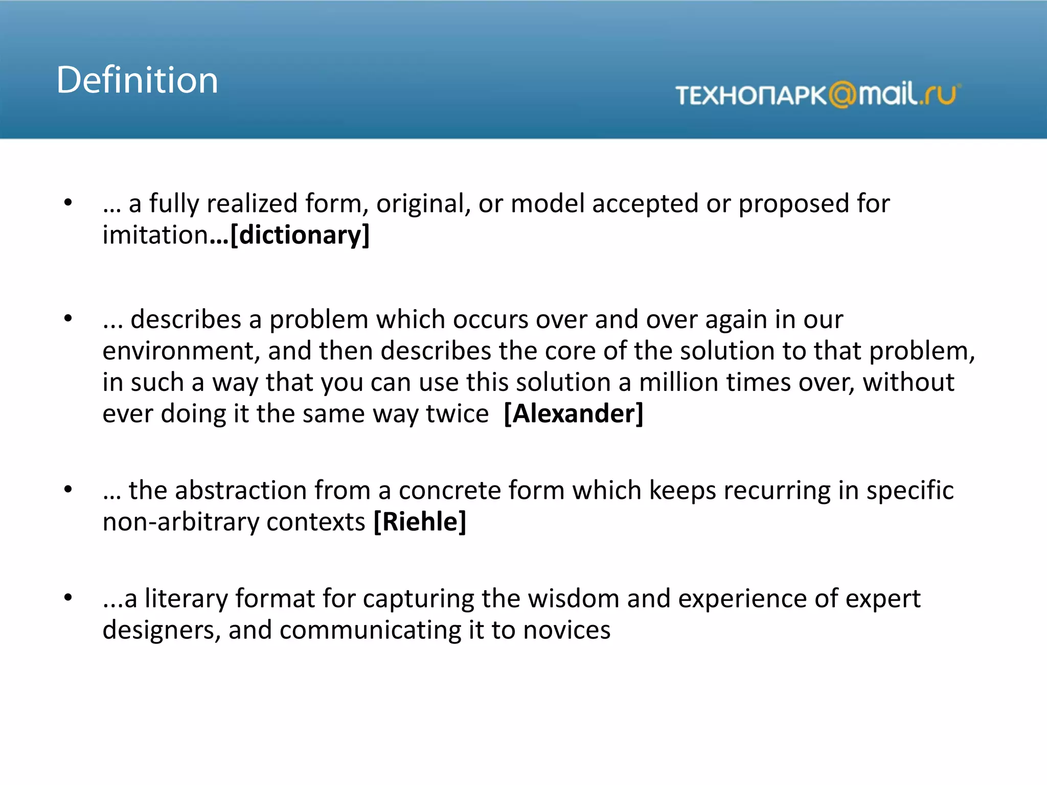 • … a fully realized form, original, or model accepted or proposed for
imitation…[dictionary]
• ... describes a problem which occurs over and over again in our
environment, and then describes the core of the solution to that problem,
in such a way that you can use this solution a million times over, without
ever doing it the same way twice [Alexander]
• … the abstraction from a concrete form which keeps recurring in specific
non-arbitrary contexts [Riehle]
• ...a literary format for capturing the wisdom and experience of expert
designers, and communicating it to novices
 