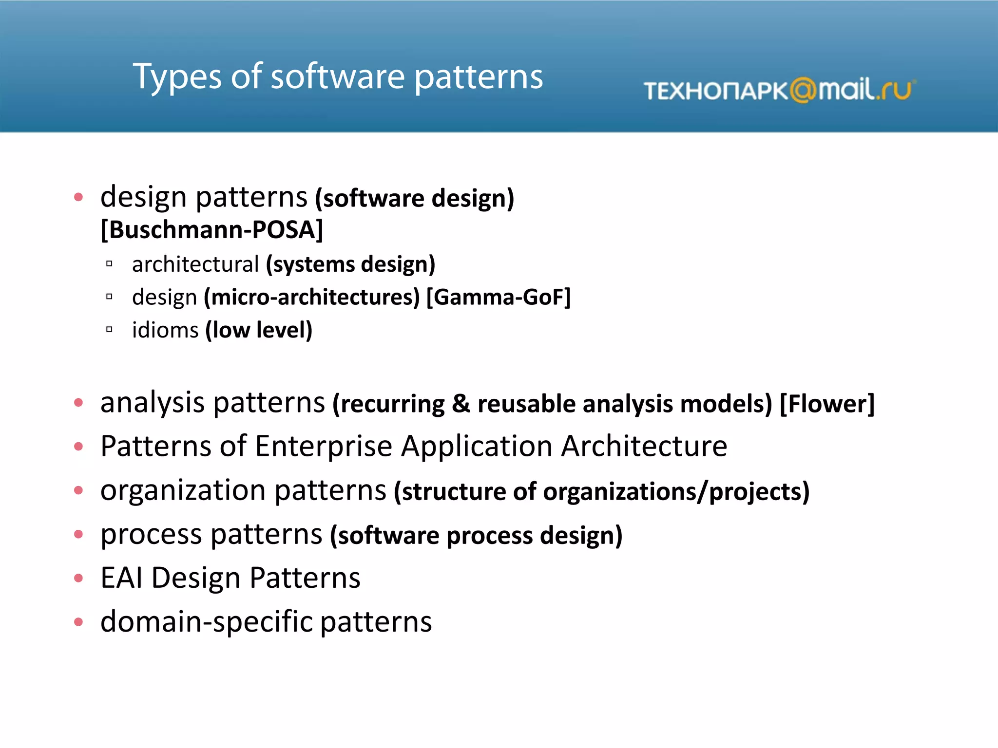 • design patterns (software design)
[Buschmann-POSA]
▫ architectural (systems design)
▫ design (micro-architectures) [Gamma-GoF]
▫ idioms (low level)
• analysis patterns (recurring & reusable analysis models) [Flower]
• Patterns of Enterprise Application Architecture
• organization patterns (structure of organizations/projects)
• process patterns (software process design)
• EAI Design Patterns
• domain-specific patterns
 