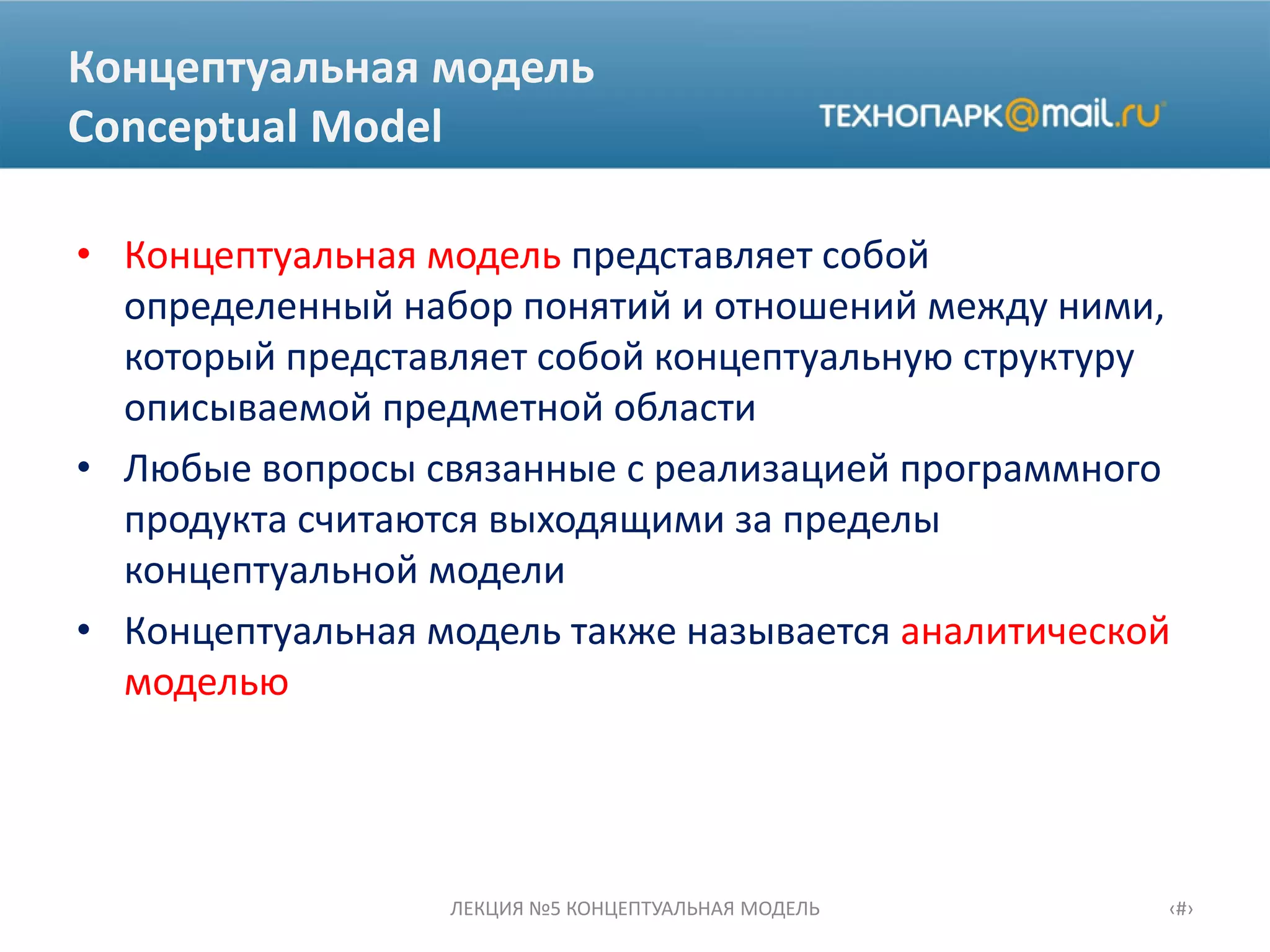 Концептуальная модель
Conceptual Model
• Концептуальная модель представляет собой
определенный набор понятий и отношений между ними,
который представляет собой концептуальную структуру
описываемой предметной области
• Любые вопросы связанные с реализацией программного
продукта считаются выходящими за пределы
концептуальной модели
• Концептуальная модель также называется аналитической
моделью
ЛЕКЦИЯ №5 КОНЦЕПТУАЛЬНАЯ МОДЕЛЬ ‹#›
 