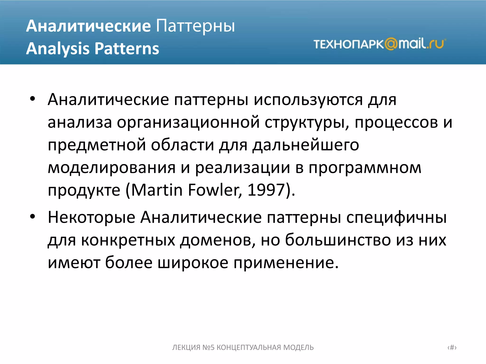 Аналитические
Analysis Patterns
• Аналитические паттерны используются для
анализа организационной структуры, процессов и
предметной области для дальнейшего
моделирования и реализации в программном
продукте (Martin Fowler, 1997).
• Некоторые Аналитические паттерны специфичны
для конкретных доменов, но большинство из них
имеют более широкое применение.
ЛЕКЦИЯ №5 КОНЦЕПТУАЛЬНАЯ МОДЕЛЬ ‹#›
 