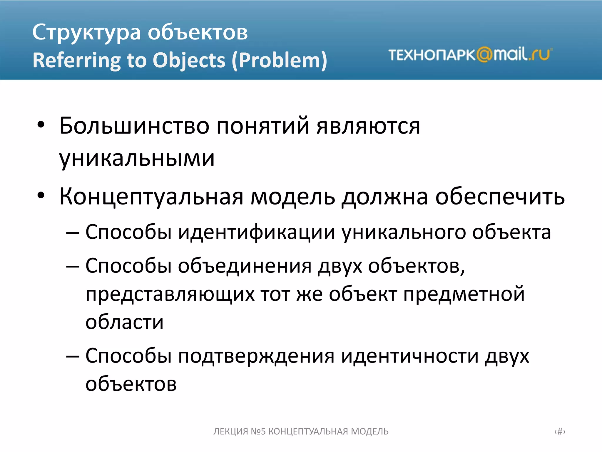 Referring to Objects (Problem)
• Большинство понятий являются
уникальными
• Концептуальная модель должна обеспечить
– Способы идентификации уникального объекта
– Способы объединения двух объектов,
представляющих тот же объект предметной
области
– Способы подтверждения идентичности двух
объектов
ЛЕКЦИЯ №5 КОНЦЕПТУАЛЬНАЯ МОДЕЛЬ ‹#›
 