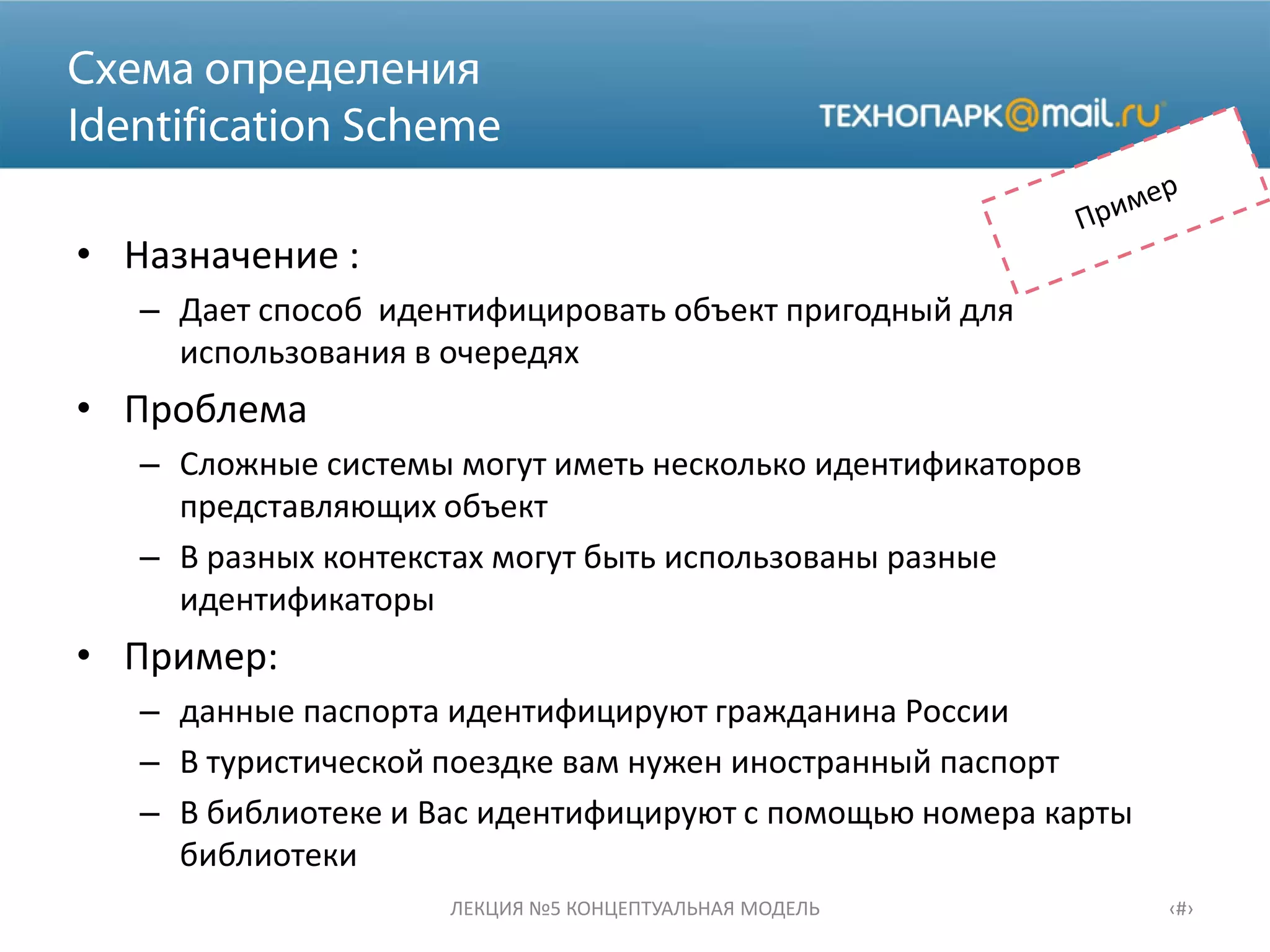 • Назначение :
– Дает способ идентифицировать объект пригодный для
использования в очередях
• Проблема
– Сложные системы могут иметь несколько идентификаторов
представляющих объект
– В разных контекстах могут быть использованы разные
идентификаторы
• Пример:
– данные паспорта идентифицируют гражданина России
– В туристической поездке вам нужен иностранный паспорт
– В библиотеке и Вас идентифицируют с помощью номера карты
библиотеки
ЛЕКЦИЯ №5 КОНЦЕПТУАЛЬНАЯ МОДЕЛЬ ‹#›
 
