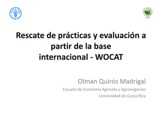 Rescate de prácticas y evaluación a
partir de la base
internacional - WOCAT
Olman Quirós Madrigal
Escuela de Economía Agrícola y Agronegocios
Universidad de Costa Rica
 