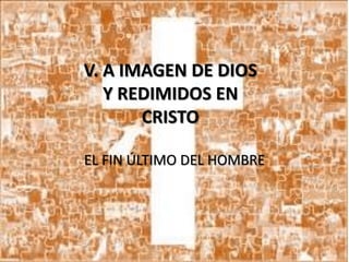 V. A IMAGEN DE DIOS
Y REDIMIDOS EN
CRISTO
EL FIN ÚLTIMO DEL HOMBRE

 