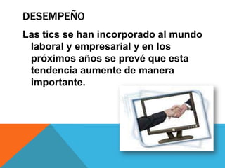 DESEMPEÑO
Las tics se han incorporado al mundo
laboral y empresarial y en los
próximos años se prevé que esta
tendencia aumente de manera
importante.
 