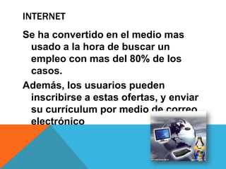 INTERNET
Se ha convertido en el medio mas
usado a la hora de buscar un
empleo con mas del 80% de los
casos.
Además, los usuarios pueden
inscribirse a estas ofertas, y enviar
su currículum por medio de correo
electrónico
 