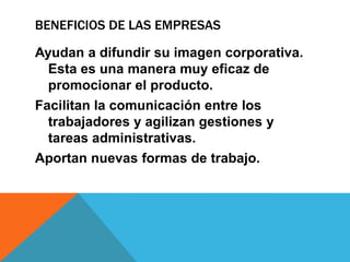 BENEFICIOS DE LAS EMPRESAS
Ayudan a difundir su imagen corporativa.
Esta es una manera muy eficaz de
promocionar el producto.
Facilitan la comunicación entre los
trabajadores y agilizan gestiones y
tareas administrativas.
Aportan nuevas formas de trabajo.
 